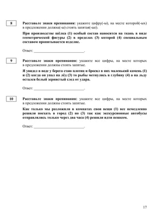 17
Расставьте знаки препинания: укажите цифру(-ы), на месте которой(-ых)
в предложении должна(-ы) стоять запятая(-ые).
При производстве шёлка (1) особый состав наносится на ткань в виде
геометрической фигуры (2) в пределах (3) которой (4) специальным
составом пропитывается изделие.
Ответ: ___________________________.
Расставьте знаки препинания: укажите все цифры, на месте которых
в предложении должны стоять запятые.
Я увидел в воде у берега стаю плотиц и бросил в них маленький камень (1)
и (2) когда он упал на лёд (3) то рыбы метнулись в глубину (4) а на льду
остался белый зернистый след от удара.
Ответ: ___________________________.
Расставьте знаки препинания: укажите все цифры, на месте которых
в предложении должны стоять запятые.
Как только мы разложили в комнатах свои вещи (1) все немедленно
решили поехать в город (2) но (3) так как экскурсионные автобусы
отправлялись только через два часа (4) решили идти пешком.
Ответ: ___________________________.
8
9
10
 
