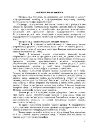 3
ПОЯСНИТЕЛЬНАЯ ЗАПИСКА
Тренировочные материалы предназначены для подготовки к единому
государственному экзамену и государственному выпускному экзамену
(в письменной форме) по русскому языку.
Структура тренировочных материалов соответствует распределению
заданий по основным содержательным разделам учебного предмета «Русский
язык», представленного в спецификации контрольных измерительных
материалов для проведения единого государственного экзамена.
В отдельном разделе даны контрольные измерительные материалы для
государственного выпускного экзамена (в письменной форме) по русскому
языку.
Тренировочные материалы состоят из шести разделов.
В разделе 1 проверяются орфоэпические и лексические нормы
современного русского литературного языка. Ответ на задания раздела 1
даётся соответствующей записью в виде слова. За верное выполнение каждого
задания выставляется по 1 баллу.
Раздел 2 содержит задания, проверяющие языковые нормы
современного русского литературного языка как на уровне слова или
словосочетания, так и на уровне предложения. В целом задания этого раздела
проверяют владение грамматическими нормами, подлежащими
обязательному изучению в школе. Ответ на задания раздела 2 даётся
соответствующей записью в виде слова (словосочетания) или
последовательностью записи цифр в заданиях на соответствие.
За верное выполнение каждого задания выставляется по 1 баллу.
Задания на соответствие (с пятого по восьмое) оцениваются следующим
образом: за выполнение задания может быть выставлено от 0 до 5 баллов. За
каждую верно указанную цифру, соответствующую номеру из списка,
экзаменуемый получает по 1 баллу (5 баллов: нет ошибок; 4 балла: допущена
одна ошибка; 3 балла: допущено две ошибки; 2 балла: верно указаны две
цифры; 1 балл: верно указана только одна цифра; 0 баллов: полностью
неверный ответ, т.е. неверная последовательность цифр или её отсутствие.
Порядок записи цифр в ответе имеет значение.
Задания раздела 3 проверяют нормы орфографии. Ответ на задания
этой части даётся соответствующей записью в виде слова, числа или
последовательности слов, чисел, записанных без пробелов, запятых и других
дополнительных символов. За верное выполнение каждого задания
выставляется по 1 баллу.
За верное выполнение каждого задания раздела 4, проверяющего
пунктуационные нормы современного русского литературного языка, кроме
заданий с первого по четвертое, выставляется по 1 баллу.
За выполнение заданий с первого по четвертое может быть выставлено
от 0 до 2 баллов. Верным считается ответ, в котором есть все цифры из
эталона и отсутствуют другие цифры.
 