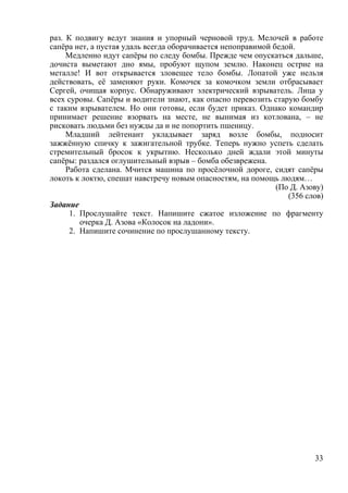 33
раз. К подвигу ведут знания и упорный черновой труд. Мелочей в работе
сапёра нет, а пустая удаль всегда оборачивается непоправимой бедой.
Медленно идут сапёры по следу бомбы. Прежде чем опускаться дальше,
дочиста выметают дно ямы, пробуют щупом землю. Наконец острие на
металле! И вот открывается зловещее тело бомбы. Лопатой уже нельзя
действовать, её заменяют руки. Комочек за комочком земли отбрасывает
Сергей, очищая корпус. Обнаруживают электрический взрыватель. Лица у
всех суровы. Сапёры и водители знают, как опасно перевозить старую бомбу
с таким взрывателем. Но они готовы, если будет приказ. Однако командир
принимает решение взорвать на месте, не вынимая из котлована, – не
рисковать людьми без нужды да и не попортить пшеницу.
Младший лейтенант укладывает заряд возле бомбы, подносит
зажжённую спичку к зажигательной трубке. Теперь нужно успеть сделать
стремительный бросок к укрытию. Несколько дней ждали этой минуты
сапёры: раздался оглушительный взрыв – бомба обезврежена.
Работа сделана. Мчится машина по просёлочной дороге, сидят сапёры
локоть к локтю, спешат навстречу новым опасностям, на помощь людям…
(По Д. Азову)
(356 слов)
Задание
1. Прослушайте текст. Напишите сжатое изложение по фрагменту
очерка Д. Азова «Колосок на ладони».
2. Напишите сочинение по прослушанному тексту.
 