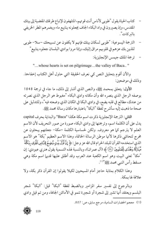  119
‫بيتك‬‫إىل‬‫املفضية‬‫طرقك‬‫إلتباع‬‫املتلهفون‬،‫قوهتم‬‫أنت‬‫ألناس‬‫"طوبى‬‫يقول‬‫احلياة‬‫كتاب‬ 	-
‫اخلريفي‬ ‫املطر‬ ‫ويغمرهم‬ ‫ماء‬ ‫ينابيع‬ ‫جيعلونه‬ ‫اجلاف‬ ‫البكاء‬ ‫واد‬ ‫يف‬ ‫يصريون‬ ‫وإذ‬ ،‫املقدس‬
."‫بالربكات‬
‫طوبى‬ -‫–سال‬ ‫تسبيحك‬ ‫عن‬ ‫يكفون‬ ‫ال‬ ‫فإهنم‬ ‫بيتك‬ ‫لسكان‬ ‫"طوبى‬ :‫اليسوعية‬ ‫الرتمجة‬ 	-
"‫ينابيع‬ ‫جعلوه‬ ‫البلسان‬ ‫بوادي‬ ‫مروا‬ ‫وإذا‬ ،‫إليك‬ ‫مراق‬ ‫قلوهبم‬ ‫يف‬ ‫عزهم‬ ‫بك‬ ‫للذين‬
:‫اإلنجليزية‬ ‫جيمس‬ ‫امللك‬ ‫ترمجة‬ 	-
"…whose hearts is set on pilgrimage…the valley of Baca.. "
.‫إخفاءها‬ ‫الكتاب‬ ‫أهل‬ ‫حاول‬ ‫التي‬ ‫احلقيقة‬ ‫نعرف‬ ‫كي‬ ‫النص‬ ‫بتحليل‬ ‫أقوم‬ ‫واآلن‬
:‫موضعني‬ ‫يف‬ ‫وذلك‬
1848 ‫ترمجة‬ ‫يف‬ ‫جاء‬ ‫ما‬ ،‫ذلك‬ ‫إىل‬ ‫أشار‬ ‫الذي‬ ‫والنص‬ ،^ ‫بمحمد‬ ‫يتعلق‬ :‫األول‬
‫نرصته‬ ‫الذي‬ ‫الرجل‬ ‫هو‬ ‫"مغبوط‬ ‫البكاء‬ ‫وادي‬ ‫مكانه‬ ‫وأن‬ ‫اهلل‬ ‫ينرصه‬ ‫الذي‬ ‫الرجل‬ ‫بوصفه‬
‫عىل‬ ‫وللتدليل‬ ،"‫فيه‬ ‫وضعته‬ ‫الذي‬ ‫املكان‬ ‫يف‬ ‫البكا‬ ‫وادي‬ ‫يف‬ ،‫يضع‬ ‫قلبه‬ ‫يف‬ ‫مطالع‬ ،‫عندك‬ ‫من‬
.^ ‫حممد‬ ‫رسالة‬ ‫مكان‬ ‫باعتبارها‬ "‫"البكا‬ ‫لفظة‬ ‫سأرشح‬ ‫إليه‬ ‫ذهبت‬ ‫ما‬ ‫صحة‬
capital ‫بحرف‬ ‫والبداية‬ "Baca" ‫هكذا‬ ‫مكة‬ ‫اسم‬ ‫ذكرت‬ ‫اإلنجليزية‬ ‫الرتمجة‬ :‫الثاين‬
‫االسم‬ ‫ألن‬ ‫التحريف‬ ‫صور‬ ‫من‬ ‫صورة‬ ‫البكاء‬ ‫وادي‬ ‫إىل‬ ‫وترمجتها‬ ،‫اسم‬ ‫الكلمة‬ ‫أن‬ ‫عىل‬ ‫يدل‬
‫عن‬ ‫يبحثون‬ ‫جعلتهم‬ -‫–مكة‬ ‫الكلمة‬ ‫حلساسية‬ ‫ولكن‬ .‫معروف‬ ‫هو‬ ‫كام‬ ‫يرتجم‬ ‫ال‬ ‫العلم‬
‫االسم‬ ‫هو‬ "‫"بكة‬ ‫العظيم‬ ‫االسم‬ ‫وهذا‬ ،‫اخلامتة‬ ‫الرسالة‬ ‫موطن‬ ‫ألهنا‬ ‫ذكرها‬ ‫لتحايش‬ ‫خمرج‬
‫ﮜ‬ ‫ﮛ‬‫ﮚ‬‫ﮙ‬‫ﮘ‬‫ﮗ‬‫ﮖ‬‫ﱹ‬:‫وجل‬‫عز‬‫اهلل‬‫قال‬‫احلرام‬‫للبلد‬‫القرآن‬‫استخدمه‬‫الذي‬
‫إن‬ :‫عبودي‬ ‫هنري‬ ‫يقول‬ ‫التسمية‬ ‫هلذه‬ ‫وبالنسبة‬ ،)‫عمران‬ ‫(آل‬ ‫ﱸ‬‫ﮠ‬‫ﮟ‬‫ﮞ‬‫ﮝ‬
‫وهي‬ ‫مكة‬ ‫اسم‬ ‫قديام‬ ‫عليها‬ ‫أطلق‬ ‫وقد‬ ‫العرب‬ ‫عند‬ ‫الكعبة‬ ‫اسم‬ ‫وهو‬ ‫البيت‬ ‫تعني‬ "‫"مكا‬
.(((
"^ ‫حممد‬ ‫النبي‬ ‫رأس‬ ‫مسقط‬
‫وال‬ ،‫بكة‬ ‫ذكر‬ ‫القرآن‬ ‫إن‬ ‫يقولوا‬ ‫لكيال‬ ‫املسيحيني‬ ‫أمام‬ ‫حاجز‬ ‫بمثابة‬ ‫الكالم‬ ‫وهذا‬
.‫بمكة‬ ‫هلا‬ ‫عالقة‬
‫شجر‬ "‫"البكا‬ :‫قيل‬ "‫"البكا‬ ‫لفظة‬ ‫وبالضبط‬ ‫املزامري‬ ‫سفر‬ ‫تفسري‬ ‫إىل‬ ‫وبالرجوع‬
‫وادي‬ ‫قيل‬ ‫تم‬ ‫ومن‬ ،‫اجلافة‬ ‫األماكن‬ ‫يف‬ ‫تنمو‬ ‫شجرية‬ ‫أو‬ ‫شجرة‬ ‫إىل‬ ‫تشري‬ ‫أهنا‬ ‫ويعتقد‬ ‫البلسم‬
.807 :‫ص‬ ،‫سابق‬ ‫مرجع‬ ،‫السامية‬ ‫احلضارات‬ ‫معجم‬ 	(((
 