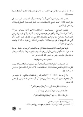 153
‫بشارة‬ ‫ذلك‬ ‫أن‬ ‫الكفاية‬ ‫فيه‬ ‫بام‬ ‫بينت‬ ‫وإنام‬ ‫يوحنا‬ ‫خيص‬ ‫ال‬ ‫فهو‬ ‫مالخي‬ ‫سفر‬ ‫يف‬ ‫جاء‬ ‫ما‬ ‫وحتى‬
.^ ‫بمحمد‬
‫يف‬ ‫املبرش‬ ‫النبي‬ ‫خيص‬ ‫ذلك‬ ‫أن‬ ‫واعتقادهم‬ ،"‫أنت‬ ‫"النبي‬ ‫لعبارة‬ ‫لتفسريهم‬ ‫بالنسبة‬
‫بشارته‬ ‫يف‬ ‫الفصل‬ ‫سبق‬ ‫نفسه‬ ‫السفر‬ ‫وهذا‬ ،‫يعتقدون‬ ‫كام‬ ‫املسيح‬ ‫وهو‬ 15 :18 ‫التثنية‬ ‫سفر‬
.‫التكرار‬ ‫إىل‬ ‫داعي‬ ‫وال‬
(((
‫اجلمل‬ ‫بحساب‬ "‫"أمحد‬ ‫السم‬ ‫رمز‬ ‫إيليا‬ ‫"أن‬ – ‫السقا‬ ‫حسب‬ – ‫الصحيح‬ ‫فالتفسري‬
‫ارسائيل‬ ‫بنو‬ ‫لقبه‬ ‫والذي‬ ،‫التثنية‬ ‫سفر‬ ‫يف‬ ‫موسى‬ ‫جميئه‬ ‫عن‬ ‫أخرب‬ ‫الذي‬ ‫النبي‬ ‫اسم‬ ‫هو‬ "‫و"أمحد‬
‫أن‬ ،"‫"املسيا‬ ‫حقيقة‬ ‫يف‬ ‫إرسائيل‬ ‫بني‬ ‫علامء‬ ‫لتضليل‬ ‫اليهود‬ ‫عوام‬ ‫بني‬ ‫شاع‬ ‫وقد‬ ،‫املسيا‬ ‫بلقب‬
،‫لواحد‬ ‫الثالثة‬ ‫أن‬ ‫نظرنا‬ ‫ويف‬ ،‫الثالثة‬ ‫عن‬ ‫سألوه‬ ‫ولذلك‬ ،‫إيلياء‬ ‫غري‬ ‫ومها‬ ،‫املسيح‬ ‫غري‬ ‫النبي‬
.(((
"‫اإلسالم‬ ‫نبي‬ ‫وهو‬
‫ويوحنا‬‫احلقيقة‬‫يعرف‬‫كي‬‫ليسألوه‬‫يوحنا‬‫أتوا‬‫ملا‬‫نبيا‬‫سيبعث‬‫اهلل‬‫بأن‬‫اليهود‬‫علم‬‫فلوال‬
‫يعلم‬ ‫كان‬ ‫أنه‬ ‫يدل‬ ‫وهذا‬ -‫غريه‬ ‫إنام‬ ‫املقصود‬ ‫هو‬ ‫ليس‬ ‫بالنفي-أي‬ ‫فأجاهبم‬ ‫ذلك‬ ‫أدرك‬ ‫نفسه‬
.‫له‬ ‫معارصا‬ ‫كان‬ ‫ألنه‬ ‫عيسى‬ ‫هو‬ ‫وليس‬ ،‫بعد‬ ‫فيام‬ ‫سيأيت‬ ‫نبيا‬ ‫أن‬
‫الفارقليط‬ :‫الثاني‬ ‫املطلب‬
‫والتحريف‬ ‫التالعب‬ ‫ورغم‬ ،‫وأوضوحها‬ ‫وأطوهلا‬ ‫البشارات‬ ‫أعظم‬ ‫من‬ ‫البشارة‬ ‫هذه‬
‫املبرش‬ ‫أن‬ ‫عىل‬ ‫شاهدة‬ ‫تزال‬ ‫ما‬ ‫أهنا‬ ‫إال‬ ،‫خاصة‬ ‫بصفة‬ ‫البشارة‬ ‫وهلذه‬ ،‫املقدس‬ ‫الكتاب‬ ‫لفقرات‬
.^ ‫حممد‬ ‫هو‬ ‫به‬
‫من‬ ‫أطلب‬ ‫وأنا‬ ،‫وصاياي‬ ‫فاحفظوا‬ ‫حتبوين‬ ‫كنتم‬ ‫"إن‬ 19 -15 :14 ‫يوحنا‬ ‫يف‬ ‫جاء‬
‫بعض‬ ‫يف‬ ‫ورد‬ ‫كام‬ ‫نفسه‬ ‫النص‬ ‫وسأثبت‬ "‫األبد‬ ‫إىل‬ ‫معكم‬ ‫ليمكث‬ ‫آخر‬ ‫معزيا‬ ‫فيعطيكم‬ ‫األب‬
.‫الرتمجات‬
."‫آخر‬ ‫معينا‬ ‫"فيعطيكم‬ ‫أوردت‬ ‫فقد‬ ‫احلياة‬ ‫كتاب‬ ‫-ترمجة‬
."‫آخر‬ ‫مؤيدا‬ ‫"فيعطيكم‬ ‫فيها‬ ‫اليسوعية‬ ‫الرتمجة‬ -
."‫آخر‬ ‫فارقليطا‬ ‫"فيعطيكم‬ ‫فيها‬ ‫ورد‬ 1848 ‫ترمجة‬ -
.‫مالخي‬ ‫سفر‬ ‫بشارة‬ ‫يف‬ ‫ذلك‬ ‫بيان‬ ‫سبق‬ 	(((
.370 :‫ص‬ ،2 ‫ج‬ ،‫سابق‬ ‫مرجع‬ ،‫واإلنجيل‬ ‫التوراة‬ ‫يف‬ ‫اإلسالم‬ ‫بنبي‬ ‫البشارة‬ 	(((
 