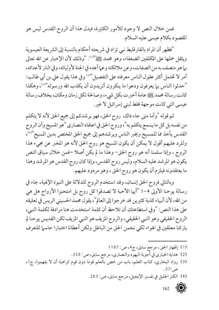 162
‫هو‬ ‫ليس‬ ‫القدس‬ ‫الروح‬ ‫أن‬ ‫هذا‬ ‫فيدل‬ ،‫الكثرية‬ ‫لألمور‬ ‫وجود‬ ‫ال‬ ‫النص‬ ‫خالل‬ ‫فمن‬
.‫السالم‬ ‫عليه‬ ‫عيسى‬ ‫بكالم‬ ‫املقصود‬
‫العيسوية‬ ‫الرشيعة‬ ‫إىل‬ ‫بالنسبة‬ ‫أحكام‬ ‫رشيعته‬ ‫يف‬ ‫تزاد‬ ‫نبي‬ ‫بالفارقليط‬ ‫املراد‬ ‫أن‬ ‫"فظهر‬
‫تعاىل‬ ‫اهلل‬ ‫عن‬ ‫اإلخبار‬ ‫ألن‬ ‫"وذلك‬ .(((
"^ ‫حممد‬ ‫وهو‬ ،‫الضعفاء‬ ‫املكلفني‬ ‫عىل‬ ‫محلها‬ ‫ويثقل‬
،‫ألعدائه‬‫النار‬‫ويف‬،‫ألوليائه‬‫اجلنة‬‫يف‬‫أعده‬‫وعام‬‫مالئكته‬‫وعن‬،‫الصفات‬‫من‬‫به‬‫متصف‬‫هو‬‫بام‬
:‫طالب‬ ‫أيب‬ ‫بن‬ ‫عيل‬ ‫يقول‬ ‫هذا‬ ‫ويف‬ (((
"‫التفصيل‬ ‫عىل‬ ‫معرفته‬ ‫الناس‬ ‫عقول‬ ‫أكثر‬ ‫حتتمل‬ ‫ال‬ ‫أمر‬
‫وهكذا‬ ،(((
"‫ورسوله‬ ‫اهلل‬ ‫يكذب‬ ‫أن‬ ‫أتريدون‬ ‫ينكرون‬ ‫ما‬ ‫ودعوا‬ ‫يعرفون‬ ‫بام‬ ‫الناس‬ ‫"حدثوا‬
‫رسالة‬‫بخالف‬،‫ومكان‬‫زمان‬‫لكل‬‫وصاحلة‬،‫يشء‬‫بكل‬‫أخربت‬‫عامة‬^‫حممد‬‫رسالة‬‫كانت‬
.‫غري‬ ‫ال‬ ‫إرسائيل‬ ‫لبني‬ ‫فقط‬ ‫موجهة‬ ‫كانت‬ ‫التي‬ ‫عيسى‬
‫يتكلم‬ ‫ال‬ ‫ألنه‬ ‫احلق‬ ‫مجيع‬ ‫إىل‬ ‫يرشدكم‬ ‫فهو‬ ،‫احلق‬ ‫روح‬ ،‫ذاك‬ ‫جاء‬ ‫متى‬ ‫"وأما‬ ‫قوله‬ ‫ثم‬
‫الروح‬‫وأن‬‫املسيح‬‫"هو‬‫النصارى‬‫اعتقاد‬‫يف‬‫احلق‬‫وروح‬،"‫به‬‫يتكلم‬‫يسمع‬‫ما‬‫كل‬‫بل‬‫نفسه‬‫من‬
،(((
"‫املسيح‬ ‫بدين‬ ‫املختص‬ ‫احلق‬ ‫مجيع‬ ‫إىل‬ ‫ويرشدهم‬ ‫الناس‬ ‫وخيرب‬ ‫للمسيح‬ ‫مما‬ ‫يأخذ‬ ‫القدس‬
‫هذا‬ ‫جميء‬ ‫عن‬ ‫املخرب‬ ‫هو‬ ‫ألنه‬ ‫احلق‬ ‫روح‬ ‫هو‬ ‫املسيح‬ ‫يكون‬ ‫أن‬ ‫يمكن‬ ‫ال‬ ‫أقول‬ ‫عليهم‬ ‫وللرد‬
‫النص‬ ‫سياق‬ ‫خالل‬ ‫–فمن‬ ‫أصال‬ ‫يكن‬ ‫مل‬ ‫ما‬ ‫وهذا‬ -‫احلق‬ ‫روح‬ ‫هو‬ ‫أنه‬ ‫سلمنا‬ ‫وإذا‬ ، ‫الروح‬
‫وهذا‬‫املرشد‬‫هو‬‫القدس‬‫روح‬‫كان‬‫وإذا‬،‫القدس‬‫روح‬‫وليس‬،‫السالم‬‫عليه‬‫املرشد‬‫هو‬‫يكون‬
.‫عليهم‬ ‫مردود‬ ‫وهو‬ ، ‫احلق‬ ‫روح‬ ‫هو‬ ‫يكون‬ ‫أن‬ ‫فيلزم‬ ‫يعتقدونه‬ ‫ما‬
‫يف‬ ‫جاء‬ ،‫اإلهلية‬ ‫النبوة‬ ‫عىل‬ ‫للداللة‬ ‫الروح‬ ‫استخدم‬ ‫وقد‬ ،‫إنسان‬ ‫احلق‬ ‫فروح‬ ‫وبالتايل‬
‫هي‬ ‫هل‬ ‫األرواح‬ ‫امتحنوا‬ ‫بل‬ ‫روح‬ ‫كل‬ ‫تصدقوا‬ ‫ال‬ ‫األحبة‬ ‫"أهيا‬ 1-4 ‫األوىل‬ ‫يوحنا‬ ‫رسالة‬
‫تعليقه‬ ‫يف‬ ‫الريس‬ ‫احلسيني‬ ‫حممد‬ ‫يقول‬ ،"‫العامل‬ ‫إىل‬ ‫خرجوا‬ ‫قد‬ ‫كثريين‬ ‫كذبة‬ ‫أنبياء‬ ‫ألن‬ ،‫اهلل‬ ‫من‬
،‫النبي‬ ‫لكلمة‬ ‫مرادفة‬ ‫هنا‬ ‫استخدمت‬ ‫كلمة‬ ‫أن‬ ‫تالحظ‬ ‫أن‬ ‫استطاعتك‬ ‫"ويف‬ :‫النص‬ ‫هذا‬ ‫عىل‬
‫مل‬ ‫يوحنا‬ ‫القديس‬ ‫لكن‬ ‫املزيف‬ ‫النبي‬ ‫هو‬ ‫املزيف‬ ‫والروح‬ ،‫احلقيقي‬ ‫النبي‬ ‫وهو‬ ‫احلقيقي‬ ‫الروح‬
‫للتعرف‬ ‫حاسام‬ ‫اختبارا‬ ‫أعطانا‬ ‫ولكن‬ ‫الباطل‬ ‫من‬ ‫احلق‬ ‫نخمن‬ ‫لكي‬ ‫اهلواء‬ ‫يف‬ ‫معلقني‬ ‫يرتكنا‬
1197 :‫ص‬ ،4‫ج‬ ،‫سابق‬ ‫مرجع‬ ، ‫احلق‬ ‫إظهار‬ 	(((
.329 :‫ص‬ ،‫سابق‬ ‫مرجع‬ ،‫والنصارى‬ ‫اليهود‬ ‫أجوبة‬ ‫يف‬ ‫احليارى‬ ‫هداية‬ 	(((
،1‫ج‬ ،‫يفهموا‬ ‫ال‬ ‫أن‬ ‫كراهية‬ ‫قوم‬ ‫دون‬ ‫قوما‬ ‫بالعلم‬ ‫خص‬ ‫من‬ ‫باب‬ ،‫العلم‬ ‫كتاب‬ ،‫البخاري‬ ‫رواه‬ 	(((
.37:‫ص‬
.263 :‫ص‬ ،‫سابق‬ ‫مرجع‬ ،‫اإلنجيل‬ ‫تفسري‬ ‫يف‬ ‫اجلليل‬ ‫الكنز‬ 	(((
 