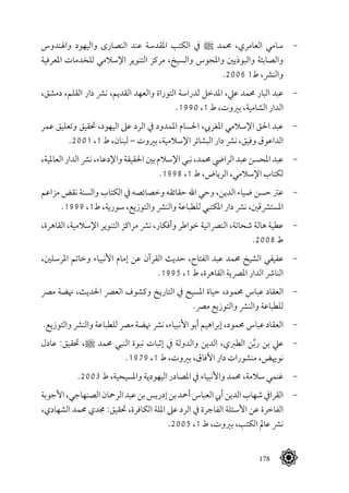 178
‫واهلندوس‬ ‫واليهود‬ ‫النصارى‬ ‫عند‬ ‫املقدسة‬ ‫الكتب‬ ‫يف‬ ^ ‫حممد‬ ،‫العامري‬ ‫سامي‬ 	-
‫املعرفية‬ ‫للخدمات‬ ‫اإلسالمي‬ ‫التنوير‬ ‫مركز‬ ،‫والسيخ‬ ‫واملجوس‬ ‫والبوذيني‬ ‫والصابئة‬
.2006 1‫ط‬ ،‫والنرش‬
،‫دمشق‬ ،‫القلم‬ ‫دار‬ ‫نرش‬ ،‫القديم‬ ‫والعهد‬ ‫التوراة‬ ‫لدراسة‬ ‫املدخل‬ ،‫عيل‬ ‫حممد‬ ‫البار‬ ‫عبد‬ 	-
.1990 ،1 ‫ط‬ ،‫بريوت‬ ،‫الشامية‬ ‫الدار‬
‫عمر‬ ‫وتعليق‬ ‫حتقيق‬ ،‫اليهود‬ ‫عىل‬ ‫الرد‬ ‫يف‬ ‫املمدود‬ ‫احلسام‬ ،‫املغريب‬ ‫اإلسالمي‬ ‫احلق‬ ‫عبد‬ 	-
.2001 ،1 ‫ط‬ ،‫لبنان‬ – ‫بريوت‬ ،‫اإلسالمية‬ ‫البشائر‬ ‫دار‬ ‫نرش‬ ،‫وفيق‬ ‫الداعوق‬
،‫العاملية‬ ‫الدار‬ ‫نرش‬ ،‫واإلدعاء‬ ‫احلقيقة‬ ‫بني‬ ‫اإلسالم‬ ‫نبي‬ ،‫حممد‬ ‫الرايض‬ ‫عبد‬ ‫املحسن‬ ‫عبد‬ 	-
.1998 ،1 ‫ط‬ ،‫الرياض‬ ،‫اإلسالمي‬ ‫لكتاب‬
‫مزاعم‬ ‫نقض‬ ‫والسنة‬ ‫الكتاب‬ ‫يف‬ ‫وخصائصه‬ ‫حقائقه‬ ‫اهلل‬ ‫وحي‬ ،‫الدين‬ ‫ضياء‬ ‫حسن‬ ‫عرت‬ 	-
.1999 ،1‫ط‬ ،‫سورية‬ ،‫والتوزيع‬ ‫والنرش‬ ‫للطباعة‬ ‫املكتبي‬ ‫دار‬ ‫نرش‬ ،‫املسترشقني‬
،‫القاهرة‬ ،‫اإلسالمية‬ ‫التنوير‬ ‫مراكز‬ ‫نرش‬ ،‫وأفكار‬ ‫خواطر‬ ‫النرصانية‬ ،‫شحاتة‬ ‫هالة‬ ‫عطية‬ 	-
.2008 ‫ط‬
،‫املرسلني‬ ‫وخاتم‬ ‫األنبياء‬ ‫إمام‬ ‫عن‬ ‫القرآن‬ ‫حديث‬ ،‫الفتاح‬ ‫عبد‬ ‫حممد‬ ‫الشيخ‬ ‫عفيفي‬ 	-
.1995 ،1 ‫ط‬ ،‫القاهرة‬ ‫املرصية‬ ‫الدار‬ ‫النارش‬
‫مرص‬ ‫هنضة‬ ،‫احلديث‬ ‫العرص‬ ‫وكشوف‬ ‫التاريخ‬ ‫يف‬ ‫املسيح‬ ‫حياة‬ ،‫حممود‬ ‫عباس‬ ‫العقاد‬ 	-
.‫مرص‬ ‫والتوزيع‬ ‫والنرش‬ ‫للطباعة‬
.‫والتوزيع‬ ‫والنرش‬ ‫للطباعة‬ ‫مرص‬ ‫هنضة‬ ‫نرش‬ ،‫األنبياء‬ ‫أبو‬ ‫إبراهيم‬ ،‫حممود‬ ‫عباس‬ ‫العقاد‬ 	-
‫عادل‬ :‫حتقيق‬ ،^ ‫حممد‬ ‫النبي‬ ‫نبوة‬ ‫إثبات‬ ‫يف‬ ‫والدولة‬ ‫الدين‬ ،‫الطربي‬ ‫ن‬َّ‫ب‬‫ر‬ ‫بن‬ ‫عيل‬ 	-
.1979 ،1 ‫ط‬ ،‫بريوت‬ ،‫اآلفاق‬ ‫دار‬ ‫منشورات‬ ،‫نوهيض‬
.2003 ‫ط‬ ،‫واملسيحية‬ ‫اليهودية‬ ‫املصادر‬ ‫يف‬ ‫واألنبياء‬ ‫حممد‬ ،‫سالمة‬ ‫غنمي‬ 	-
‫األجوبة‬،‫الصنهاجي‬‫الرمحان‬‫عبد‬‫بن‬‫إدريس‬‫بن‬‫أمحد‬‫العباس‬‫أيب‬‫الدين‬‫شهاب‬‫القرايف‬ 	-
،‫الشهادي‬ ‫حممد‬ ‫جمدي‬ :‫حتقيق‬ ،‫الكافرة‬ ‫امللة‬ ‫عىل‬ ‫الرد‬ ‫يف‬ ‫الفاجرة‬ ‫األسئلة‬ ‫عن‬ ‫الفاخرة‬
.2005 ،1 ‫ط‬ ،‫بريوت‬ ،‫الكتب‬ ‫عامل‬ ‫نرش‬
 