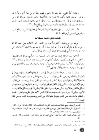 18
‫اخلرب‬ ‫نبأه‬ .‫أخرب‬ :‫نبأ‬ ‫الرجل‬ ‫ونبأ‬ ،‫وظهر‬ ‫ارتفع‬ :‫ونبوءا‬ ‫نبأ‬ -‫اليشء‬ ‫"نبأ‬ :‫ويقال‬
‫وجل‬ ‫عز‬ ‫اهلل‬ ‫بني‬ ‫سفارة‬ ‫والنبوءة‬ ،‫أعملته‬ :‫خارجا‬ ‫عمرا‬ ‫زيدا‬ ‫نبأت‬ :‫ويقال‬ ،‫خربه‬ :‫وباخلرب‬
‫املخرب‬ :‫والنبئ‬ ،‫النبوة‬ :‫فيقال‬ ‫وتدغم‬ ]‫واوا‬ ‫اهلمز‬ ‫[تبدل‬ ،‫عللها‬ ‫إلزاحة‬ ‫العقول‬ ‫ذوي‬ ‫وبني‬
.(((
"‫أنبياء‬ )‫(ج‬ ]‫النبي‬ ‫فيقال‬ ‫وتدغم‬ ً‫ء‬‫يا‬ ‫اهلمزة‬ ‫[وتبدل‬ ‫وجل‬ ‫عز‬ ‫اهلل‬ ‫عن‬
‫سواء‬ ‫املرتفع‬ ‫باليشء‬ ‫معانيها‬ ‫يف‬ ‫ترتبط‬ ‫كام‬ ،‫والعلم‬ ‫اخلرب‬ ‫عىل‬ ‫تدل‬ ‫نبا‬ ‫أو‬ ‫نبأ‬ ‫فكلمة‬
.‫املكانة‬ ‫مرتفع‬ ‫أو‬ ‫األرض‬ ‫من‬ ‫مرتفع‬
‫اصطالحا‬ ‫النبوة‬ :‫الثاني‬ ‫املطلب‬
‫عز‬ ‫اهلل‬ ‫أعلمه‬ ‫فمن‬ ،‫اإلعالم‬ ‫وهو‬ ‫اإلنباء‬ ‫من‬ ‫مأخوذة‬ ‫"النبوة‬ :‫بقوله‬ ‫حزم‬ ‫ابن‬ ‫عرفها‬
‫يراعي‬‫وهنا‬،(((
"‫شك‬‫بال‬‫نبي‬‫فهو‬‫ما‬‫بأمر‬‫له‬‫منبئا‬‫إليه‬‫أوحى‬‫أو‬‫يكون‬‫أن‬‫قبل‬‫يكون‬‫بام‬‫وجل‬
.‫اإلنسان‬ ‫إىل‬ ‫اهلل‬ ‫من‬ ‫أي‬ ‫االتصال‬ ‫نظرية‬ ‫يف‬ ‫الرأيس‬ ‫البعد‬ ‫حزم‬ ‫ابن‬
،‫اإلنسان‬ ‫إىل‬ ‫اهلل‬ ‫من‬ ‫الرأيس‬ :‫معا‬ ‫البعدين‬ ‫عىل‬ ‫النبوة‬ ‫تعريفه‬ ‫يف‬ ‫فيؤكد‬ ‫تيمية‬ ‫ابن‬ ‫أما‬
،(((
"‫به‬‫اهلل‬‫أنبأه‬‫بام‬‫ينبأ‬‫وهو‬‫اهلل‬‫ينبئه‬‫الذي‬‫هو‬‫"فالنبي‬:‫فيقول‬،‫املكلفني‬‫إىل‬‫النبي‬‫من‬‫واألفقي‬
‫بام‬ ‫هبم‬ ‫املؤمنني‬ ‫ينبئون‬ ‫وهم‬ ‫وخربه‬ ‫وهنيه‬ ‫بأمره‬ ‫فيخربهم‬ ‫اهلل‬ ‫ينبئهم‬ ‫"فاألنبياء‬ :‫أيضا‬ ‫ويقول‬
.(((
"‫والنهي‬ ‫واألمر‬ ‫اخلرب‬ ‫من‬ ‫وهنيه‬ ‫به‬ ‫اهلل‬ ‫أنبئهم‬
‫طرق‬ ‫إحدى‬ ‫السنة‬ ‫أهل‬ ‫فيجعلها‬ ،‫النبوة‬ ‫طرق‬ ‫عن‬ ‫احلاصلة‬ ‫املعرفة‬ ‫جلانب‬ ‫وبالنسبة‬
‫يمكن‬ ‫ال‬ ‫ما‬ ‫األمور‬ ‫من‬ ‫إذ‬ ‫اخلرب‬ ‫منها‬ ‫واملركب‬ ،‫والعقل‬ ،‫احلس‬ :‫وهي‬ ‫املعتربة‬ ‫الثالثة‬ ‫العلم‬
‫اإلنباء‬ ‫من‬ ‫مشتقة‬ ‫النبوة‬ ‫فإن‬ ‫اخلرب‬ ‫تتضمن‬ ‫النبوة‬ ‫"نفس‬ :‫تيمية‬ ‫ابن‬ ‫يقول‬ ،‫باخلرب‬ ‫إال‬ ‫علمه‬
‫عىل‬‫صحيح‬‫دليل‬‫يقوم‬‫أن‬‫ويمتنع‬‫بالغيب‬‫وخيربنا‬‫ب‬َّ‫باملغي‬َ‫بر‬‫خي‬‫فالنبي‬،‫ب‬َّ‫باملغي‬‫اإلخبار‬‫وهو‬
‫به‬‫أخربت‬‫ما‬‫كل‬‫بأن‬‫جيزم‬‫أن‬‫يمكن‬‫فال‬،‫اخلرب‬‫بدون‬‫معرفته‬‫يمكن‬‫األنبياء‬‫به‬‫أخرب‬‫ما‬‫كل‬‫أن‬
‫احلسية‬ ‫بالطرق‬ ‫املقرون‬ ‫علام‬ ‫األمم‬ ‫أكمل‬ ‫فإن‬ ‫وهلذا‬ ،‫خربهم‬ ‫بدون‬ ‫يعرفه‬ ‫أن‬ ‫يمكن‬ ‫األنبياء‬
‫تلك‬ ‫من‬ ‫به‬ ‫كذب‬ ‫ما‬ ‫بحسب‬ ‫العلوم‬ ‫من‬ ‫فاته‬ ‫منها‬ ‫بطريق‬ ‫كذب‬ ‫فمن‬ ،‫واخلربية‬ ‫والعقلية‬
.(((
"‫الطرق‬
.896 :‫ص‬ ،‫نبأ‬ ‫مادة‬ ،2004 ،4 ‫ط‬ ،‫الدولية‬ ‫الرشوق‬ ‫مكتبة‬ ،‫العربية‬ ‫اللغة‬ ‫جممع‬ ،‫الوسيط‬ ‫املعجم‬ 	(((
‫دار‬ ‫نرش‬،‫عمرية‬ ‫الرمحان‬‫عبد‬،‫نرص‬‫إبراهيم‬‫حممد‬‫حتقيق‬،‫حزم‬‫ابن‬،‫والنحل‬‫واألهواء‬‫امللل‬‫يف‬‫الفصل‬ 	(((
.119 :‫ص‬ ،5‫ج‬ ،1996 ،2 ‫ط‬ ،‫بريوت‬ ‫اجليل‬
:‫ص‬ ،2000 ‫ط‬ ،‫السلف‬ ‫أضواء‬ ‫مكتبة‬ ‫نرش‬ ،‫الطويان‬ ‫صالح‬ ‫العزيز‬ ‫عبد‬ ‫حتقيق‬ ،‫تيمية‬ ‫ابن‬ ،‫النبوات‬ 	(((
.23
.714 ،‫نفسه‬ 	(((
.179 :‫ص‬ ،1 ‫ج‬ ،1991 ،2 ‫ط‬ ،‫سامل‬ ‫رشاد‬ ‫حممد‬ ‫حتقيق‬ ،‫تيمية‬ ‫ابن‬ ،‫والنقل‬ ‫العقل‬ ‫تعارض‬ ‫درء‬ 	(((
 