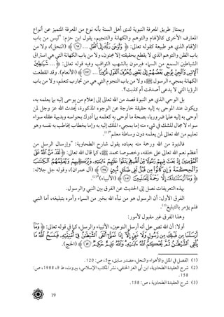  19
‫أنواع‬ ‫عن‬ ‫املتميز‬ ‫املعرفة‬ ‫من‬ ‫نوع‬ ‫بأنه‬ ‫السنة‬ ‫أهل‬ ‫لدى‬ ‫النبوية‬ ‫املعرفة‬ ‫طريق‬ ‫ويمتاز‬
‫باب‬ ‫من‬ ‫"ليس‬ :‫حزم‬ ‫ابن‬ ‫يقول‬ ،‫والتنجيم‬ ‫والكهانة‬ ‫والتوهم‬ ‫كاإلهلام‬ ‫األخرى‬ ‫املعارف‬
‫من‬ ‫وال‬ ،)‫(النحل‬ ‫ﱸ‬‫ﮔ‬... ‫ﮊ‬‫ﮉ‬‫ﮈ‬‫ﮇ‬‫ﱹ‬ :‫تعاىل‬ ‫كقوله‬ ‫طبيعة‬ ‫هو‬ ‫الذي‬ ‫اإلهلام‬
‫اسرتاق‬‫هي‬‫التي‬‫الكهانة‬‫باب‬‫من‬‫وال‬،‫جمنون‬‫إال‬‫بحقيقته‬‫يقطع‬‫ال‬‫الذي‬‫والتوهم‬‫الظن‬‫باب‬
‫ﭮ‬ ...‫ﱹ‬ :‫تعاىل‬ ‫قوله‬ ‫وفيه‬ ‫الثواقب‬ ‫بالشهب‬ ‫فريمون‬ ‫السامء‬ ‫من‬ ‫السمع‬ ‫الشياطني‬
‫انقطعت‬‫وقد‬.)‫(األنعام‬ ‫ﱸ‬‫ﮂ‬ ...‫ﭸ‬‫ﭷ‬‫ﭶ‬‫ﭵ‬‫ﭴ‬‫ﭳ‬‫ﭲ‬‫ﭱ‬‫ﭰ‬‫ﭯ‬
‫باب‬ ‫من‬ ‫وال‬ ،‫تتعلم‬ ‫جتارب‬ ‫من‬ ‫هي‬ ‫التي‬ ‫النجوم‬ ‫باب‬ ‫من‬ ‫وال‬ ،^ ‫الرسول‬ ‫بمجيء‬ ‫الكهانة‬
.‫كذبت؟‬ ‫أم‬ ‫أصدقت‬ ‫يدعى‬ ‫ال‬ ‫التي‬ ‫الرؤيا‬
،‫به‬ ‫يعلمه‬ ‫بام‬ ‫إليه‬ ‫يوحى‬ ‫من‬ ‫إعالم‬ ‫إىل‬ ‫تعاىل‬ ‫اهلل‬ ‫من‬ ‫قصد‬ ‫النبوة‬ ‫هو‬ ‫الذي‬ ‫الوحي‬ ‫بل‬
‫ملن‬ ‫وجل‬ ‫عز‬ ‫اهلل‬ ‫يحُدث‬ ،‫املذكورة‬ ‫الوجوه‬ ‫عن‬ ‫خارجة‬ ‫حقيقة‬ ‫إليه‬ ‫به‬ ‫املوحى‬ ‫عند‬ ‫ويكون‬
‫سواء‬ ‫عقله‬ ‫وبدهية‬ ‫بحواسه‬ ‫أدرك‬ ‫بام‬ ‫كعلمه‬ ‫به‬ ‫أوحى‬ ‫ما‬ ‫بصحة‬ ،‫رضوريا‬ ‫علام‬ ‫إليه‬ ‫به‬ ‫أوحى‬
‫وهو‬‫نفسه‬‫به‬‫خياطب‬‫بخطاب‬‫وإما‬‫به‬‫إليه‬‫ك‬َ‫ل‬‫امل‬‫بمجيء‬‫إما‬‫منه‬‫يشء‬‫يف‬‫للشك‬‫جمال‬‫ال‬‫سواء‬
.(((
"‫معلم‬ ‫وساطة‬ ‫دون‬ ‫يعلمه‬ ‫ملن‬ ‫تعاىل‬ ‫اهلل‬ ‫من‬ ‫تعليم‬
‫من‬ ‫الرسل‬ ‫"وإرسال‬ :‫الطحاوية‬ ‫شارح‬ ‫يقول‬ ‫بعباده‬ ‫منه‬ ‫ورمحة‬ ‫اهلل‬ ‫من‬ ‫فالنبوة‬
‫ﯦ‬‫ﯥ‬‫ﯤ‬‫ﯣ‬‫ﱹ‬ :‫تعاىل‬ ‫اهلل‬ ‫قال‬ ‫كام‬ ،^ ‫حممد‬ ‫وخصوصا‬ ،‫خلقه‬ ‫عىل‬ ‫تعاىل‬ ‫اهلل‬ ‫نعم‬ ‫أعظم‬
‫ﯳ‬‫ﯲ‬‫ﯱ‬‫ﯰ‬‫ﯯ‬‫ﯮ‬ ‫ﯭ‬‫ﯬ‬‫ﯫ‬‫ﯪ‬‫ﯩ‬‫ﯨ‬‫ﯧ‬
:‫جالله‬ ‫جل‬ ‫وقوله‬ ،)‫عمران‬ ‫(آل‬ ‫ﱸ‬‫ﯼ‬‫ﯻ‬‫ﯺ‬‫ﯹ‬‫ﯸ‬‫ﯷ‬‫ﯶ‬‫ﯵ‬‫ﯴ‬
.(((
")‫(األنبياء‬ ‫ﱸ‬‫ﮕ‬ ‫ﮔ‬‫ﮓ‬ ‫ﮒ‬‫ﮑ‬‫ﮐ‬‫ﱹ‬
.‫والرسول‬ ‫النبي‬ ‫بني‬ ‫الفرق‬ ‫عن‬ ‫احلديث‬ ‫إىل‬ ‫نصل‬ ‫التعريفات‬ ‫هبذه‬
‫النبي‬ ‫أما‬ ،‫بتبليغه‬ ‫وأمره‬ ‫السامء‬ ‫من‬ ‫بخرب‬ ‫اهلل‬ ‫نبأه‬ ‫من‬ ‫هو‬ ‫الرسول‬ ‫أن‬ :‫األول‬ ‫الفرق‬
.(((
‫بالتبليغ‬ ‫يؤمر‬ ‫فلم‬
:‫ألمور‬ ‫مقبول‬ ‫غري‬ ‫الفرق‬ ‫وهذا‬
‫ﮈ‬‫ﱹ‬ :‫تعاىل‬ ‫قوله‬ ‫يف‬ ‫كام‬ ،‫والرسل‬ ‫األنبياء‬ ،‫النوعني‬ ‫أرسل‬ ‫أنه‬ ‫عىل‬ ‫نص‬ ‫اهلل‬ ‫أن‬ :‫أوال‬
‫ﮙ‬‫ﮘ‬‫ﮗ‬‫ﮖ‬‫ﮕ‬‫ﮔ‬‫ﮓ‬ ‫ﮒ‬ ‫ﮑ‬ ‫ﮐ‬‫ﮏ‬ ‫ﮎ‬‫ﮍ‬‫ﮌ‬‫ﮋ‬‫ﮊ‬‫ﮉ‬
.)‫(احلج‬ ‫ﱸ‬‫ﮤ‬‫ﮣ‬‫ﮢ‬‫ﮡ‬‫ﮠ‬‫ﮟ‬‫ﮞ‬‫ﮝ‬‫ﮜ‬‫ﮛ‬‫ﮚ‬
.120 :‫ص‬ ،5‫ج‬ ،‫سابق‬ ‫مصدر‬ ،‫والنحل‬ ‫واألهواء‬ ‫امللل‬ ‫يف‬ ‫الفصل‬ 	(((
:‫ص‬ ،1988 ،9 ‫ط‬ ،‫بريوت‬ ،‫اإلسالمي‬ ‫املكتب‬ ‫نرش‬ ،‫احلنفي‬ ‫العز‬ ‫أيب‬ ‫ابن‬ ،‫الطحاوية‬ ‫العقيدة‬ ‫رشح‬ 	(((
.158
.158 :‫ص‬ ، ‫الطحاوية‬ ‫العقيدة‬ ‫رشح‬ 	(((
 