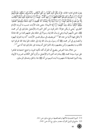 40
‫ﭾ‬‫ﭽ‬‫ﭼ‬‫ﭻ‬‫ﭺ‬‫ﭹ‬‫ﭸ‬‫ﭷ‬‫ﭶ‬‫ﭵ‬‫ﭴ‬‫ﱹ‬ :‫اخلالد‬ ‫كتابه‬ ‫يف‬ ‫اهلل‬ ‫يقول‬
‫ﮐ‬‫ﮏ‬‫ﮎ‬‫ﮍ‬‫ﮌ‬‫ﮋ‬‫ﮊ‬ ‫ﮉ‬‫ﮈ‬‫ﮇ‬‫ﮆ‬‫ﮅ‬‫ﮄ‬‫ﮃ‬‫ﮂ‬‫ﮁ‬‫ﮀ‬‫ﭿ‬
‫ﮢ‬‫ﮡ‬‫ﮠ‬‫ﮟ‬‫ﮞ‬ ‫ﮝ‬‫ﮜ‬‫ﮛ‬‫ﮚ‬‫ﮙ‬‫ﮘ‬‫ﮗ‬ ‫ﮖ‬‫ﮕ‬‫ﮔ‬‫ﮓ‬ ‫ﮒ‬ ‫ﮑ‬
‫اإلمام‬ ‫أورده‬ ‫ما‬ ‫حسب‬ ‫اآليات‬ ‫هذه‬ ‫معنى‬ .)‫(البينة‬ ‫ﱸ‬‫ﮩ‬‫ﮨ‬‫ﮧ‬‫ﮦ‬‫ﮥ‬‫ﮤ‬‫ﮣ‬
‫حممد‬ ‫أمر‬ ‫يف‬ ‫مفرتقني‬ ‫واإلنجيل‬ ‫التوراة‬ ‫أهل‬ ‫من‬ ‫املرشكون‬ ‫هؤالء‬ ‫يكن‬ ‫مل‬ ‫"يعني‬ ‫الطربي‬
‫عادلة‬ ‫اهلل‬ ‫من‬ ‫كتبا‬ ‫عليهم‬ ‫يتلو‬ ‫خلقه‬ ‫إىل‬ ‫رسوال‬ ‫إياه‬ ‫اهلل‬ ‫إرسال‬ ‫وهي‬ ‫البينة‬ ‫تأتيهم‬ ‫حتى‬ ،^
‫اليهود‬ ‫تفرق‬ ‫وما‬ ‫"أنه‬ ،‫اآليات‬ ‫تفسري‬ ‫سياق‬ ‫يف‬ ‫يضيف‬ ‫ثم‬ (((
"‫اهلل‬ ‫عند‬ ‫من‬ ‫ألهنا‬ ‫فيها‬ ‫باطل‬ ‫ال‬
‫فيه‬ ‫تفرقوا‬ ‫اهلل‬ ‫بعثه‬ ‫فلام‬ ،‫خلقه‬ ‫إىل‬ ‫إياه‬ ‫اهلل‬ ‫بإرسال‬ ‫رسول‬ ‫أنه‬ ^ ‫حممد‬ ‫أمر‬ ‫يف‬ ‫والنصارى‬
.(((
"‫نبي‬ ‫أنه‬ ‫فيه‬ ‫مفرتقني‬ ‫غري‬ ‫يبعث‬ ‫أن‬ ‫قبل‬ ‫كانوا‬ ‫وقد‬ ،‫بعضهم‬ ‫وآمن‬ ،‫بعضهم‬ ‫به‬ ‫فكذب‬
‫ظاهرا‬ ‫احتجاجا‬ ‫واحتج‬ ،‫قويا‬ ‫تأكيدا‬ ‫أكد‬ ‫القرآن‬ ‫أن‬ ‫يتضح‬ ‫العرض‬ ‫هذا‬ ‫خالل‬ ‫من‬
‫اإليامن‬ ‫رضورة‬ ‫الكتاب‬ ‫أهل‬ ‫وألزم‬ ،‫واإلنجيل‬ ‫التوراة‬ ‫ببشارات‬ ^ ‫حممد‬ ‫سيدنا‬ ‫نبوة‬ ‫عىل‬
.‫املرسلني‬ ‫وصدق‬ ‫باحلق‬ ‫جاء‬ ^ ‫أنه‬ ‫من‬ ‫لدهيم‬ ‫ثبت‬ ‫وما‬ ‫معهم‬ ‫ملا‬ ‫تصديقا‬ ‫النبوة‬ ‫هبذه‬
.66 :‫ص‬ ،‫سابق‬ ‫مرجع‬ ،‫وخصائصها‬ ‫دالئلها‬ ‫املحمدية‬ ‫النبوة‬ 	(((
.540 :‫ص‬ ،24 ‫ج‬ ،‫سابق‬ ‫مصدر‬ ،‫القرآن‬ ‫تأويل‬ ‫يف‬ ‫جامع‬ 	(((
 