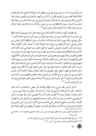 48
‫طفت‬ ‫فإن‬ ،‫عنه‬ ‫ختدع‬ ‫أن‬ ‫فإياك‬ ،‫أمره‬ ‫فيظهر‬ ‫يثرب‬ ‫إىل‬ ‫هياجر‬ ‫حتى‬ ‫به‬ ‫جاء‬ ‫ما‬ ‫ويكرهون‬ ‫منه‬
‫هذا‬ ‫يقول‬ ‫واملجوس‬ ‫والنصارى‬ ‫اليهود‬ ‫من‬ ‫أسأل‬ ‫من‬ ‫فكل‬ ،‫إبراهيم‬ ‫دين‬ ‫أطلب‬ ‫كلها‬ ‫البالد‬
‫فلام‬ ،‫ربيعة‬ ‫بن‬ ‫عامر‬ ‫قال‬ ،‫غريه‬ ‫نبي‬ ‫يبق‬ ‫مل‬ ‫ويقولون‬ ،‫لك‬ ‫نعته‬ ‫ما‬ ‫مثل‬ ‫وينعتونه‬ ‫وراءك‬ ‫الدين‬
‫السالم‬ ‫عليه‬ ‫فرد‬ ‫السالم‬ ‫منه‬ ‫وأقرأته‬ ‫عمرو‬ ‫بن‬ ‫زيد‬ ‫قول‬ ^ ‫اهلل‬ ‫رسول‬ ‫أخربت‬ ،‫أسلمت‬
.(((
"‫ذيوال‬ ‫يسحب‬ ‫اجلنة‬ ‫يف‬ ‫رأيته‬ ‫قد‬ :‫وقال‬ ‫عليه‬ ‫وترحم‬
^‫حممد‬‫بأن‬‫هيودي‬‫لسان‬‫عىل‬‫شهادة‬‫وهي‬‫بالغة‬‫أمهية‬‫ذات‬‫رواية‬‫أيضا‬‫الطبقات‬‫يف‬
" :‫قالت‬ ‫عائشة‬ ‫عن‬ ‫أبيه‬ ‫عن‬ ‫عروة‬ ‫بن‬ ‫هشام‬ ‫عن‬ ‫سعد‬ ‫ابن‬ ‫روى‬ ،‫الرساالت‬ ‫به‬ ‫ختمت‬ ‫نبي‬
‫من‬ ‫جملس‬ ‫يف‬ ‫قال‬ ،^ ‫اهلل‬ ‫رسول‬ ‫ولد‬ ‫ليلة‬ ‫كانت‬ ‫فلام‬ ،‫جتارات‬ ‫هبا‬ ‫يبيع‬ ‫بمكة‬ ‫هيودي‬ ‫سكن‬
‫واهلل‬ ‫أخطأت‬ :‫قال‬ ،‫نعلمه‬ ‫ال‬ ‫قالوا‬ ‫الليلة؟‬ ‫هذه‬ ‫مولود‬ ‫من‬ ‫فيكم‬ ‫كان‬ ‫هل‬ :‫قريش‬ ‫جمالس‬
‫أمحد‬ ‫األمة‬ ‫هذه‬ ‫نبي‬ ‫الليلة‬ ‫ولد‬ ،‫لكم‬ ‫أقول‬ ‫ما‬ ‫وأحصوا‬ ‫قريش‬ ‫يا‬ ‫انظروا‬ ،‫أكره‬ ‫كنت‬ ‫حيث‬
،‫متواترات‬ ‫شعرات‬ ‫فيها‬ ‫صفراء‬ ‫سوداء‬ ‫كتفيه‬ ‫بني‬ ‫شامة‬ ‫به‬ ،‫فبفلسطني‬ ‫أخطأكم‬ ‫فإن‬ ،‫األخري‬
،‫ألهاليهم‬‫ذكروا‬‫منازهلم‬‫يف‬‫صاروا‬‫فلام‬،‫حديثه‬‫من‬‫يعجبون‬‫وهم‬‫جمالسهم‬‫من‬‫القوم‬‫فتصدع‬
‫فأتوا‬ ‫يومهم‬ ‫من‬ ‫بعد‬ ‫فالتقوا‬ ،‫حممدا‬ ‫فسامه‬ ‫الليلة‬ ‫املطلب‬ ‫عبد‬ ‫بن‬ ‫اهلل‬ ‫لعبد‬ ‫ولد‬ ‫لبعضهم‬ ‫فقيل‬
‫قبله‬ ‫قالوا‬ ،‫قبله‬ ‫أم‬ ‫خربي‬ ‫أبعدي‬ ‫قال‬ ‫مولود؟‬ ‫فينا‬ ‫ولد‬ ‫أنه‬ ‫أعلمت‬ :‫فقالوا‬ ‫منزله‬ ‫يف‬ ‫اليهودي‬
،‫إليهم‬ ‫فأخرجته‬ ‫أمه؟‬ ‫عىل‬ ‫دخلوا‬ ‫حتى‬ ‫معه‬ ‫فخرجوا‬ ،‫إليه‬ ‫بنا‬ ‫فاذهبوا‬ ‫قال‬ ،‫أمحد‬ ‫واسمه‬
‫ذهبت‬ :‫قال‬ !‫مالك‬ !‫ويلك‬ ‫فقالوا‬ ،‫أفاق‬ ‫ثم‬ ‫اليهودي‬ ‫عىل‬ ‫فغيش‬ ،‫ظهره‬ ‫يف‬ ‫الشامة‬ ‫فرأى‬
،‫أحبارهم‬ ‫ويسري‬ ‫يقتلهم‬ ‫مكتوب‬ ‫وهذا‬ ،‫أيدهيم‬ ‫من‬ ‫الكتاب‬ ‫وخرج‬ ،‫إرسائيل‬ ‫بني‬ ‫من‬ ‫النبوة‬
‫نبوءها‬‫خيرج‬‫سطوة‬‫بكم‬‫ليسطون‬‫واهلل‬‫أما‬‫قريش؟‬‫معرش‬‫يا‬‫أفرحتم‬،(((
‫بالنبوة‬‫العرب‬‫فازت‬
.(((
"‫املغرب‬ ‫إىل‬ ‫املرشق‬ ‫من‬
‫عليه‬ ‫أمته‬ ‫به‬ ‫فضلت‬ ‫ما‬ ‫بعض‬ ‫ذكر‬ ‫وكذلك‬ ^ ‫باسمه‬ ‫رصح‬ ‫فقد‬ ‫الزابور‬ ‫يف‬ ‫أما‬
: ‫يسمى‬ ‫نبي‬ ‫بعدك‬ ‫من‬ ‫سيأيت‬ ‫إنه‬ ،‫داود‬ ‫"يا‬ :‫داود‬ ‫إىل‬ ‫الوحي‬ ‫قصة‬ ‫يف‬ ‫جاء‬ ‫وهو‬ ،‫السالم‬
‫قبل‬ ‫له‬ ‫غفرت‬ ‫وقد‬ ،‫أبدا‬ ‫يغضبني‬ ‫وال‬ ،‫أبدا‬ ‫عليه‬ ‫أغضب‬ ‫ال‬ ،‫سيدا‬ ‫صادقا‬ ،‫وحممدا‬ َ‫أمحد‬
‫أعطيت‬ ‫ما‬ ‫مثل‬ ‫النوافل‬ ‫من‬ ‫أعطيتهم‬ ‫مرحومة‬ ‫وأمته‬ ‫تأخر‬ ‫وما‬ ‫ذنبه‬ ‫من‬ ‫تقدم‬ ‫ما‬ ‫يعصيني‬ ‫أن‬
‫يوم‬ ‫يأتوين‬ ‫حتى‬ ،‫والرسل‬ ‫األنبياء‬ ‫عىل‬ ‫افرتضت‬ ‫التي‬ ‫الفرائض‬ ‫عليهم‬ ‫وافرتضت‬ ،‫األنبياء‬
‫كام‬ ،‫صالة‬ ‫لكل‬ ‫يل‬ ‫يتطهروا‬ ‫أن‬ ‫عليهم‬ ‫افرتضت‬ ‫أين‬ ‫وذلك‬ ،‫األنبياء‬ ‫نور‬ ‫مثل‬ ‫نورهم‬ ‫القيامة‬
‫ج‬ ،2001 ،1 ‫ط‬ ،‫القاهرة‬ ‫اخلانجي‬ ‫مكتبة‬ ‫نرش‬ ،‫عمر‬ ‫حممد‬ ‫عيل‬ ‫حتقيق‬ ،‫سعد‬ ‫ابن‬ ،‫الكربى‬ ‫الطبقات‬ 	(((
.136:‫ص‬ ،1
	.‫العرب‬ ‫إىل‬ ‫إرسائيل‬ ‫بني‬ ‫من‬ ‫النبوة‬ ‫انتقال‬ ‫عىل‬ ‫يدل‬ ‫ما‬ ‫القديم‬ ‫العهد‬ ‫يف‬ ‫سنرى‬ 	(((
.137 :‫ص‬ ،1 ‫ج‬ ،‫سابق‬ ‫مصدر‬ ،‫الكربى‬ ‫الطبقات‬ 	(((
 