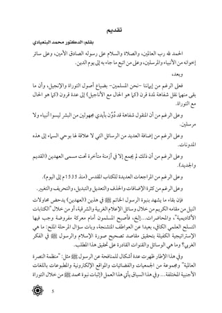  5
‫تقديم‬
‫البنعيادي‬ ‫حممد‬ ‫الدكتور‬ :‫بقلم‬
‫سائر‬ ‫وعىل‬ ،‫األمني‬ ‫الصادق‬ ‫رسوله‬ ‫عىل‬ ‫والسالم‬ ‫والصالة‬ ،‫العاملني‬ ‫رب‬ ‫هلل‬ ‫احلمد‬
.‫الدين‬‫يوم‬‫إىل‬‫به‬‫جاء‬‫ما‬‫اتبع‬‫من‬‫وعىل‬،‫واملرسلني‬‫األنبياء‬‫من‬‫إخوانه‬
،‫وبعد‬
‫ما‬ ‫وأن‬ ،‫واإلنجيل‬ ‫التوراة‬ ‫أصول‬ ‫بضياع‬ -‫املسلمني‬ ‫-نحن‬ ‫إيامننا‬ ‫من‬ ‫الرغم‬ ‫فعىل‬
‫احلال‬ ‫هو‬ ‫(كام‬ ‫قرون‬ ‫عدة‬ ‫إىل‬ )‫األناجيل‬ ‫مع‬ ‫احلال‬ ‫هو‬ ‫(كام‬ ‫قرن‬ ‫ملدة‬ ‫شفاهة‬ ‫نقل‬ ‫منهام‬ ‫بقى‬
.‫التوراة‬ ‫مع‬
‫وال‬ ‫أنبياء‬ ‫ليسوا‬ ‫البرش‬ ‫من‬ ‫جمهولني‬ ‫بأيدي‬ ‫ن‬ِّ‫و‬ُ‫د‬ ‫قد‬ ‫شفاهة‬ ‫املنقول‬ ‫أن‬ ‫من‬ ‫الرغم‬ ‫وعىل‬
.‫مرسلني‬
‫هذه‬ ‫إىل‬ ‫السامء‬ ‫بوحي‬ ‫هلا‬ ‫عالقة‬ ‫ال‬ ‫التي‬ ‫الرسائل‬ ‫من‬ ‫العديد‬ ‫إضافة‬ ‫من‬ ‫الرغم‬ ‫وعىل‬
.‫املدونات‬
‫(القديم‬ ‫العهدين‬ ‫مسمى‬ ‫حتت‬ ‫متأخرة‬ ‫أزمنة‬ ‫يف‬ ‫إال‬ ‫جيمع‬ ‫مل‬ ‫ذلك‬ ‫أن‬ ‫من‬ ‫الرغم‬ ‫وعىل‬
.)‫واجلديد‬
.)‫اليوم‬ ‫إىل‬ ‫5351م‬ ‫(منذ‬ ‫املقدس‬ ‫للكتاب‬ ‫العديدة‬ ‫املراجعات‬ ‫من‬ ‫الرغم‬ ‫وعىل‬
.‫والتغيري‬‫والتحريف‬،‫والتبديل‬‫والتعديل‬‫واحلذف‬‫اإلضافات‬‫كثرة‬‫من‬‫الرغم‬‫وعىل‬
‫حماوالت‬ ‫يدحض‬ )‫(العهدين‬ ‫هذين‬ ‫يف‬ ^ ‫اخلاتم‬ ‫الرسول‬ ‫بنبوة‬ ‫يشهد‬ ‫ما‬ ‫بقاء‬ ‫فإن‬
‫"الكتابات‬‫خالل‬‫من‬‫أو‬،‫والرشقية‬‫الغربية‬‫اإلعالم‬‫وسائل‬‫خالل‬‫من‬‫الكريم‬‫مقامه‬‫من‬‫النيل‬
‫فيها‬ ‫وجب‬ ‫مفروضة‬ ‫معركة‬ ‫أمام‬ ‫املسلمون‬ ‫فأصبح‬ ،‫واملحارضات...إلخ‬ ،"‫األكاديمية‬
‫هي‬ ‫ما‬ :‫امللح‬ ‫املرحلة‬ ‫سؤال‬ ‫وبات‬ ،‫املتشنجة‬ ‫العواطف‬ ‫عن‬ ‫بعيدا‬ ،‫الكايف‬ ‫العلمي‬ ‫التسلح‬
‫الفكر‬ ‫يف‬ ^ ‫والرسول‬ ‫اإلسالم‬ ‫صورة‬ ‫تصحيح‬ ‫مقاصد‬ ‫بتحقيق‬ ‫الكفيلة‬ ‫اإلسرتاتيجية‬
.‫املطلب‬ ‫هذا‬ ‫حتقيق‬ ‫عىل‬ ‫القادرة‬ ‫والقنوات‬ ‫الوسائل‬ ‫هي‬ ‫وما‬ ‫الغريب؟‬
‫النرصة‬‫"منظمة‬ :‫مثل‬^‫الرسول‬ ‫عن‬‫للمنافحة‬‫أشكال‬‫عدة‬‫ظهرت‬‫اإلطار‬‫هذا‬ ‫ويف‬
‫باللغات‬ ‫واملطبوعات‬ ‫اإللكرتونية‬ ‫واملواقع‬ ‫والفضائيات‬ ‫اجلمعيات‬ ‫من‬ ‫وجمموعة‬ "‫العاملية‬
‫التوراة‬‫خالل‬‫من‬^‫حممد‬‫نبوة‬‫(إثبات‬‫العمل‬‫هذا‬‫يأيت‬‫السياق‬‫هذا‬‫ويف‬...‫املختلفة‬‫األجنبية‬
 