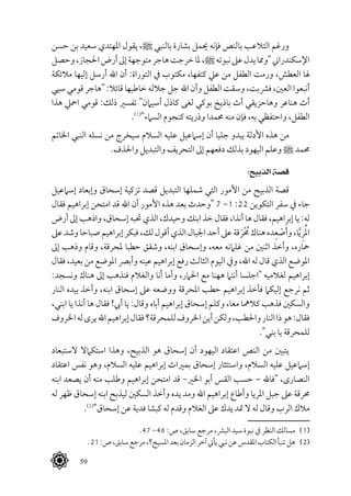  59
‫حسن‬ ‫بن‬ ‫سعيد‬ ‫املهتدي‬ ‫يقول‬ ،^ ‫بالنبي‬ ‫بشارة‬ ‫حيمل‬ ‫فإنه‬ ‫بالنص‬ ‫التالعب‬ ‫ورغم‬
‫وحصل‬،‫احلجاز‬‫أرض‬‫إىل‬‫متوجهة‬‫هاجر‬‫خرجت‬‫ملا‬،^‫نبوته‬‫عىل‬‫يدل‬‫"ومما‬‫اإلسكندراين‬
‫مالئكة‬ ‫إليها‬ ‫أرسل‬ ‫اهلل‬ ‫أن‬ :‫التوراة‬ ‫يف‬ ‫مكتوب‬ ،‫كتفها‬ ‫عيل‬ ‫من‬ ‫الطفل‬ ‫ورمت‬ ،‫العطش‬ ‫هلا‬
‫سيي‬‫قومي‬‫"هاجر‬ :‫قائال‬ ‫خاطبها‬ ‫جالله‬‫جل‬ ‫اهلل‬ ‫وأن‬ ‫الطفل‬ ‫وسقت‬ ،‫فرشبت‬ ،‫العني‬ ‫أنبعوا‬
‫هذا‬ ‫امحيل‬ ‫قومي‬ :‫ذلك‬ ‫تفسري‬ "‫أسيامن‬ ‫كاذل‬ ‫لغى‬ ‫بوكي‬ ‫باذيخ‬ ‫أث‬ ‫وهاحزيقي‬ ‫هناعر‬ ‫أث‬
.(((
"‫السامء‬ ‫كنجوم‬ ‫وذريته‬ ‫حممدا‬ ‫منه‬ ‫فإن‬ ،‫به‬ ‫واحتفظي‬ ،‫الطفل‬
‫اخلاتم‬ ‫النبي‬ ‫نسله‬ ‫من‬ ‫سيخرج‬ ‫السالم‬ ‫عليه‬ ‫إسامعيل‬ ‫أن‬ ‫جليا‬ ‫يبدو‬ ‫األدلة‬ ‫هذه‬ ‫من‬
.‫واحلذف‬ ‫والتبديل‬ ‫التحريف‬ ‫إىل‬ ‫دفعهم‬ ‫بذلك‬ ‫اليهود‬ ‫وعلم‬ ^ ‫حممد‬
:‫الذبيح‬ ‫قصة‬
‫إسامعيل‬ ‫وإبعاد‬ ‫إسحاق‬ ‫تزكية‬ ‫قصد‬ ‫التبديل‬ ‫شملها‬ ‫التي‬ ‫األمور‬ ‫من‬ ‫الذبيح‬ ‫قصة‬
‫فقال‬ ‫إبراهيم‬ ‫امتحن‬ ‫قد‬ ‫اهلل‬ ‫أن‬ ‫األمور‬ ‫هذه‬ ‫بعد‬ ‫"وحدث‬ 7 -1 :22 ‫التكوين‬ ‫سفر‬ ‫يف‬ ‫جاء‬
‫أرض‬ ‫إىل‬ ‫واذهب‬ ،‫إسحاق‬ ‫حتبه‬ ‫الذي‬ ،‫وحيدك‬ ‫ابنك‬ ‫خذ‬ ‫فقال‬ ،‫أنذا‬ ‫ها‬ ‫فقال‬ ،‫إبراهيم‬ ‫يا‬ :‫له‬
‫عىل‬‫وشد‬‫صباحا‬‫إبراهيم‬‫فبكر‬،‫لك‬‫أقول‬‫الذي‬‫اجلبال‬‫أحد‬‫عىل‬‫قة‬َ‫ْر‬ُ‫مح‬‫هناك‬‫ده‬ِ‫ع‬ ْ‫ص‬َ‫وأ‬،‫ا‬َّ‫ي‬ِ‫ر‬ُ‫مل‬‫ا‬
‫إىل‬ ‫وذهب‬ ‫وقام‬ ،‫ملحرقة‬ ‫حطبا‬ ‫وشقق‬ ،‫ابنه‬ ‫وإسحاق‬ ،‫معه‬ ‫غلامنه‬ ‫من‬ ‫اثنني‬ ‫وأخذ‬ ،‫محاره‬
‫فقال‬ ،‫بعيد‬ ‫من‬ ‫املوضع‬ ‫وأبرص‬ ‫عينه‬ ‫إبراهيم‬ ‫رفع‬ ‫الثالث‬ ‫اليوم‬ ‫ويف‬ ،‫اهلل‬ ‫له‬ ‫قال‬ ‫الذي‬ ‫املوضع‬
:‫ونسجد‬ ‫هناك‬ ‫إىل‬ ‫فنذهب‬ ‫والغالم‬ ‫أنا‬ ‫وأما‬ ،‫احلامر‬ ‫مع‬ ‫ههنا‬ ‫أنتام‬ ‫"اجلسا‬ ‫لغالميه‬ ‫إبراهيم‬
‫النار‬ ‫بيده‬ ‫وأخذ‬ ،‫ابنه‬ ‫إسحاق‬ ‫عىل‬ ‫ووضعه‬ ‫املحرقة‬ ‫حطب‬ ‫إبراهيم‬ ‫فأخذ‬ ‫إليكام‬ ‫نرجع‬ ‫ثم‬
،‫ابني‬ ‫يا‬ ‫أنذا‬ ‫ها‬ ‫فقال‬ !‫أيب‬ ‫يا‬ :‫وقال‬ ‫أباه‬ ‫إبراهيم‬ ‫إسحاق‬ ‫وكلم‬ ،‫معا‬ ‫كالمها‬ ‫فذهب‬ ‫والسكني‬
‫اخلروف‬‫له‬‫يرى‬‫اهلل‬‫إبراهيم‬‫فقال‬‫للمحرقة؟‬‫اخلروف‬‫أين‬‫ولكن‬،‫واحلطب‬‫النار‬‫ذا‬‫هو‬:‫فقال‬
."‫بني‬ ‫يا‬ ‫للمحرقة‬
‫الستبعاد‬ ‫استكامال‬ ‫وهذا‬ ،‫الذبيح‬ ‫هو‬ ‫إسحاق‬ ‫أن‬ ‫اليهود‬ ‫اعتقاد‬ ‫النص‬ ‫من‬ ‫يتبني‬
‫اعتقاد‬ ‫نفس‬ ‫وهو‬ ،‫السالم‬ ‫عليه‬ ‫إبراهيم‬ ‫بمرياث‬ ‫إسحاق‬ ‫واستئثار‬ ،‫السالم‬ ‫عليه‬ ‫إسامعيل‬
‫ابنه‬ ‫يصعد‬ ‫أن‬ ‫منه‬ ‫وطلب‬ ‫إبراهيم‬ ‫امتحن‬ ‫قد‬ -‫اخلري‬ ‫أبو‬ ‫القس‬ ‫حسب‬ – ‫"فاهلل‬ ،‫النصارى‬
‫له‬ ‫ظهر‬ ‫إسحاق‬ ‫ابنه‬ ‫ليذبح‬ ‫السكني‬ ‫وأخذ‬ ‫يده‬ ‫ومد‬ ‫اهلل‬ ‫إبراهيم‬ ‫وأطاع‬ ‫املريا‬ ‫جبل‬ ‫عىل‬ ‫حمرقة‬
.(((
"‫إسحاق‬ ‫عن‬ ‫فدية‬ ‫كبشا‬ ‫له‬ ‫وقدم‬ ‫الغالم‬ ‫عىل‬ ‫يدك‬ ‫متد‬ ‫ال‬ ‫له‬ ‫وقال‬ ‫الرب‬ ‫مالك‬
.47 -46 :‫ص‬ ،‫سابق‬ ‫مرجع‬ ،‫البرش‬ ‫سيد‬ ‫نبوة‬ ‫يف‬ ‫النظر‬ ‫مسالك‬ 	(((
.21:‫ص‬،‫سابق‬‫مرجع‬،‫املسيح؟‬‫بعد‬‫الزمان‬‫آخر‬‫يأيت‬‫نبي‬‫عن‬‫املقدس‬‫الكتاب‬‫تنبأ‬‫هل‬ 	(((
 