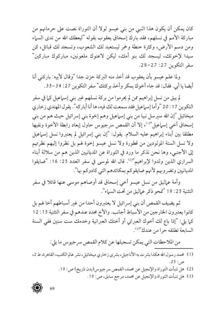  69
‫من‬ ‫حرماهنم‬ ‫عىل‬ ‫نصت‬ ‫التوراة‬ ‫أن‬ ‫لوال‬ ‫عيسو‬ ‫بني‬ ‫من‬ ‫النبي‬ ‫هذا‬ ‫يكون‬ ‫أن‬ ‫يمكن‬ ‫كان‬
‫السامء‬ ‫ندى‬ ‫من‬ ‫اهلل‬ ‫"ليعطك‬ ‫بقوله‬ ‫يعقوب‬ ‫إسحاق‬ ‫بارك‬ ‫فقد‬ ،‫نسلهم‬ ‫يف‬ ‫األمم‬ ‫مباركة‬
‫كن‬ ،‫قبائل‬ ‫لك‬ ‫وتسجد‬ ،‫الشعوب‬ ‫لك‬ ‫ليستعبد‬ ‫ومخر‬ ‫حنطة‬ ‫وكثرة‬ ،‫األرض‬ ‫دسم‬ ‫ومن‬
"‫مباركني‬ ‫مباركوك‬ ،‫ملعونني‬ ‫العنوك‬ ‫ليكن‬ ،‫أمك‬ ‫بنو‬ ‫لك‬ ‫ليسجد‬ ،‫إلخوتك‬ ‫سيدا‬
.29-27 :27 ‫التكوين‬ ‫سفر‬
‫أنا‬ ‫باركني‬ :‫ألبيه‬ ‫"وقال‬ ‫جدا‬ ‫حزن‬ ‫الربكة‬ ‫منه‬ ‫أخذ‬ ‫قد‬ ‫يعقوب‬ ‫بأن‬ ‫عيسو‬ ‫علم‬ ‫وملا‬
.35-34 :27 ‫التكوين‬ ‫سفر‬ "‫بركتك‬ ‫وأخذ‬ ‫بمكر‬ ‫أخوك‬ ‫جاء‬ ‫قد‬ :‫فقال‬ .‫أيب‬ ‫يا‬ ‫أيضا‬
‫سفر‬ ‫يف‬ ‫كام‬ ‫إسامعيل‬ ‫بني‬ ‫غري‬ ‫نسلهم‬ ‫بركة‬ ‫من‬ ‫حيرموا‬ ‫مل‬ ‫ممن‬ ‫إبراهيم‬ ‫نسل‬ ‫من‬ ‫يبق‬ ‫مل‬
‫زخاري‬‫املهتدي‬‫يقول‬."‫أباركه‬‫أنا‬‫ها‬،‫فيه‬‫لك‬‫سمعت‬‫فقد‬‫إسامعيل‬‫"وأما‬20:17‫التكوين‬
‫بني‬ ‫من‬ ‫هم‬ ‫حيث‬ ‫إرسائيل‬ ‫بني‬ ‫إخوة‬ ‫وهم‬ ‫إسامعيل‬ ‫بني‬ ‫من‬ ‫نبيا‬ ‫سريسل‬ ‫اهلل‬ ‫"إن‬ ‫ميخائيل‬
‫ونفيها‬ ‫األخوة‬ ‫رابطة‬ ‫إبعاد‬ ‫حاول‬ ‫رسجيوس‬ ‫القمص‬ ‫أن‬ ‫إال‬ ،(((
"‫إسامعيل‬ ‫أخي‬ ‫إسحاق‬
‫إسامعيل‬ ‫نسل‬ ‫يعتربوا‬ ‫مل‬ ‫إرسائيل‬ ‫بني‬ ‫"إن‬ :‫يقول‬ .‫السالم‬ ‫عليه‬ ‫إبراهيم‬ ‫أبناء‬ ‫بني‬ ‫مطلقا‬
‫نظرهتم‬ ‫إليهم‬ ‫نظروا‬ ‫بل‬ ‫هلم‬ ‫إخوة‬ ‫عيسو‬ ‫نسل‬ ‫وال‬ ‫قطورة‬ ‫من‬ ‫املولودين‬ ‫الستة‬ ‫نسل‬ ‫وال‬
‫أبناء‬ ‫ساللة‬ ‫من‬ ‫هم‬ ‫الذين‬ ‫املديانيني‬ ‫عن‬ ‫التوراة‬ ‫يف‬ ‫ورد‬ ‫ما‬ ‫نذكر‬ ‫نحن‬ ‫وها‬ ،‫األجنبي‬ ‫إىل‬
‫"ضايقوا‬ :16 :25 ‫العدد‬ ‫سفر‬ ‫يف‬ ‫ملوسى‬ ‫اهلل‬ ‫قال‬ .(((
"‫إلبراهيم‬ ‫ولدوا‬ ‫الذين‬ ‫الرساري‬
."‫هبا‬ ‫كادوكم‬ ‫التي‬ ‫بمكائدهم‬ ‫ضايقوكم‬ ‫ألهنم‬ ‫وترضوهبم‬ ‫املديانيني‬
‫سفر‬ ‫يف‬ ‫قائال‬ ‫عنها‬ ‫موسى‬ ‫أوصاهم‬ ‫قد‬ ‫إسحاق‬ ‫أخي‬ ‫عيسو‬ ‫نسل‬ ‫من‬ ‫عامليق‬ ‫وأمة‬
."‫السامء‬ ‫حتت‬ ‫من‬ ‫عامليق‬ ‫ذكر‬ ‫"متحو‬ 19 :25 ‫التثنية‬
‫بل‬ ‫هلم‬ ‫أخا‬ ‫أسباطهم‬ ‫غري‬ ‫من‬ ‫أحدا‬ ‫يعتربون‬ ‫ال‬ ‫إرسائيل‬ ‫بني‬ ‫أن‬ ‫القمص‬ ‫يضيف‬ ‫ثم‬
12 :15 ‫التثنية‬ ‫سفر‬ ‫يف‬ ‫عندهم‬ ‫حمدد‬ ‫واألخ‬ .‫أجانب‬ ‫األسباط‬ ‫من‬ ‫اخلارجني‬ ‫يعتربون‬ ‫كانوا‬
‫السنة‬ ‫ففي‬ ‫سنني‬ ‫ست‬ ‫وخدمك‬ ‫العربانية‬ ‫أختك‬ ‫أو‬ ‫العرباين‬ ‫أخوك‬ ‫لك‬ ‫باع‬ ‫"إذا‬ :‫ييل‬ ‫كام‬
.(((
"‫عندك‬ ‫من‬ ‫حرا‬ ‫تطلقه‬ ‫السابعة‬
:‫ييل‬ ‫ما‬ ‫رسجيوس‬ ‫القمص‬ ‫كالم‬ ‫عن‬ ‫تسجيلها‬ ‫يمكن‬ ‫التي‬ ‫املالحظات‬ ‫من‬
،2‫ط‬،‫القاهرة‬،‫الكتب‬‫عامل‬‫نرش‬،‫ميخائيل‬‫زخاري‬‫برشى‬،‫األناجيل‬‫به‬‫برشت‬‫هكذا‬‫اهلل‬‫رسول‬‫حممد‬ 	(((
.25 :‫ص‬
.19 :‫ص‬ )‫تاريخ‬ ‫رسجيوس(بدن‬ ‫القمص‬ ،‫حممد‬ ‫عن‬ ‫واإلنجيل‬ ‫التوراة‬ ‫تنبأت‬ ‫هل‬ 	(((
.19 :‫ص‬ ،‫سابق‬ ‫مرجع‬ ،‫حممد‬ ‫عن‬ ‫واإلنجيل‬ ‫التوراة‬ ‫تنبأت‬ ‫هل‬ 	(((
 