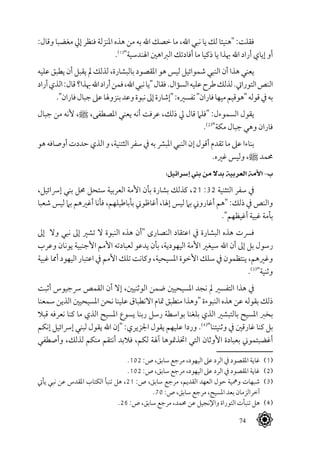 74
:‫وقال‬ ‫مغضبا‬ ‫إيل‬ ‫فنظر‬ ‫املنزلة‬ ‫هذه‬ ‫من‬ ‫به‬ ‫اهلل‬ ‫خصك‬ ‫ما‬ ،‫اهلل‬ ‫نبي‬ ‫يا‬ ‫لك‬ ‫"هنيئا‬ :‫فقلت‬
.(((
"‫اهلندسية‬ ‫الرباهني‬ ‫أفادتك‬ ‫ما‬ ‫ذكيا‬ ‫يا‬ ‫هبذا‬ ‫اهلل‬ ‫أراد‬ ‫إياي‬ ‫أو‬
‫عليه‬ ‫يطبق‬ ‫أن‬ ‫يقبل‬ ‫مل‬ ‫لذلك‬ ،‫بالبشارة‬ ‫املقصود‬ ‫هو‬ ‫ليس‬ ‫شموائيل‬ ‫النبي‬ ‫أن‬ ‫هذا‬ ‫يعني‬
‫أراد‬‫الذي‬:‫قال‬‫هبذا؟‬‫اهلل‬‫أراد‬‫فمن‬،‫اهلل‬‫نبي‬‫"يا‬‫فقال‬.‫السؤال‬‫عليه‬‫طرح‬‫لذلك‬.‫التورايت‬‫النص‬
."‫فاران‬‫جبال‬‫عىل‬‫بنزوهلا‬‫وعد‬‫نبوة‬‫إىل‬‫"إشارة‬:‫تفسريه‬"‫فاران‬‫ميها‬‫"هوقيم‬‫قوله‬‫يف‬‫به‬
‫جبال‬ ‫من‬ ‫ألنه‬ ،^ ،‫املصطفى‬ ‫يعني‬ ‫أنه‬ ‫عرفت‬ ،‫ذلك‬ ‫يل‬ ‫قال‬ ‫"فلام‬ :‫السموءل‬ ‫يقول‬
.(((
"‫مكة‬ ‫جبال‬ ‫وهي‬ ‫فاران‬
‫هو‬ ‫أوصافه‬ ‫حددت‬ ‫الذي‬ ‫و‬ ،‫الثتنية‬ ‫سفر‬ ‫يف‬ ‫به‬ ‫املبرش‬ ‫النبي‬ ‫إن‬ ‫أقول‬ ‫تقدم‬ ‫ما‬ ‫عىل‬ ‫بناءا‬
.‫غريه‬ ‫وليس‬ ،^ ‫حممد‬
:‫إسرائيل‬ ‫بين‬ ‫من‬ ‫بدال‬ ‫العربية‬ ‫األمة‬ -‫ب‬
،‫إرسائيل‬ ‫بني‬ ‫حمل‬ ‫ستحل‬ ‫العربية‬ ‫األمة‬ ‫بأن‬ ‫بشارة‬ ‫كذلك‬ ،21 :32 ‫التثنية‬ ‫سفر‬ ‫يف‬
‫شعبا‬ ‫ليس‬ ‫بام‬ ‫أغريهم‬ ‫فأنا‬ ،‫بأباطيلهم‬ ‫أغاظوين‬ ،‫إهلا‬ ‫ليس‬ ‫بام‬ ‫أغاروين‬ ‫"هم‬ :‫ذلك‬ ‫يف‬ ‫والنص‬
."‫أغيظهم‬ ‫غبية‬ ‫بأمة‬
‫إىل‬ ‫وال‬ ‫نبي‬ ‫إىل‬ ‫تشري‬ ‫ال‬ ‫النبوة‬ ‫هذه‬ ‫"أن‬ ‫النصارى‬ ‫اعتقاد‬ ‫يف‬ ‫البشارة‬ ‫هذه‬ ‫فرست‬
‫وعرب‬ ‫يونان‬ ‫األجنبية‬ ‫األمم‬ ‫لعبادته‬ ‫يدعو‬ ‫بأن‬ ،‫اليهودية‬ ‫األمة‬ ‫سيغري‬ ‫اهلل‬ ‫أن‬ ‫إىل‬ ‫بل‬ ‫رسول‬
‫غبية‬ ‫أمما‬ ‫اليهود‬ ‫اعتبار‬ ‫يف‬ ‫األمم‬ ‫تلك‬ ‫وكانت‬ ،‫املسيحية‬ ‫األخوة‬ ‫سلك‬ ‫يف‬ ‫ينتظمون‬ ،‫وغريهم‬
.(((
"‫وثنية‬
‫أثبت‬ ‫رسجيوس‬ ‫القمص‬ ‫أن‬ ‫إال‬ ،‫الوثنيني‬ ‫ضمن‬ ‫املسيحيني‬ ‫نجد‬ ‫مل‬ ‫التفسري‬ ‫هذا‬ ‫يف‬
‫سمعنا‬ ‫الذين‬ ‫املسيحيني‬ ‫نحن‬ ‫علينا‬ ‫االنطباق‬ ‫متام‬ ‫منطبق‬ ‫"وهذا‬ ‫النبوءة‬ ‫هذه‬ ‫عن‬ ‫بقوله‬ ‫ذلك‬
‫قبال‬ ‫نعرفه‬ ‫كنا‬ ‫ما‬ ‫الذي‬ ‫املسيح‬ ‫يسوع‬ ‫ربنا‬ ‫رسل‬ ‫بواسطة‬ ‫بلغنا‬ ‫الذي‬ ‫بالتبشري‬ ‫املسيح‬ ‫بخرب‬
‫إنكم‬ ‫إرسائيل‬ ‫لبني‬ ‫يقول‬ ‫اهلل‬ ‫"إن‬ :‫اجلزيري‬ ‫يقول‬ ‫عليهم‬ ‫وردا‬ .(((
"‫وثنيتنا‬ ‫يف‬ ‫غارقني‬ ‫كنا‬ ‫بل‬
‫وأصطفي‬ ،‫لذلك‬ ‫منكم‬ ‫أنتقم‬ ‫فالبد‬ ،‫لكم‬ ‫آهلة‬ ‫اختذمتوها‬ ‫التي‬ ‫األوثان‬ ‫بعبادة‬ ‫أغضبتموين‬
.102 :‫ص‬ ،‫سابق‬ ‫مرجع‬ ،‫اليهود‬ ‫عىل‬ ‫الرد‬ ‫يف‬ ‫املقصود‬ ‫غاية‬ 	(((
.102 :‫ص‬ ،‫سابق‬ ‫مرجع‬ ،‫اليهود‬ ‫عىل‬ ‫الرد‬ ‫يف‬ ‫املقصود‬ ‫غاية‬ 	(((
‫يأيت‬ ‫نبي‬ ‫عن‬ ‫املقدس‬ ‫الكتاب‬ ‫تنبأ‬ ‫هل‬ ،21 :‫ص‬ ،‫سابق‬ ‫مرجع‬ ،‫القديم‬ ‫العهد‬ ‫حول‬ ‫ومهية‬ ‫شبهات‬ 	(((
.70 :‫ص‬ ،‫سابق‬ ‫مرجع‬ ،‫املسيح‬ ‫بعد‬ ‫آخرالزمان‬
.26 :‫ص‬ ،‫سابق‬ ‫مرجع‬ ،‫حممد‬ ‫عن‬ ‫واإلنجيل‬ ‫التوراة‬ ‫تنبأت‬ ‫هل‬ 	(((
 