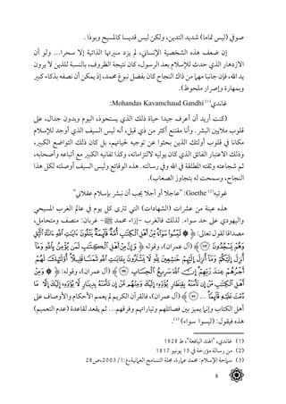 8
. ‫وبوذا‬ ‫كاملسيح‬ ‫قديسا‬ ‫ليس‬ ‫ولكن‬ ،‫التدين‬ ‫شديد‬ )‫متاما‬ ‫(ليس‬ ‫صويف‬
‫أن‬ ‫ولو‬ ...‫سحرا‬ ‫إال‬ ‫الذاتية‬ ‫سريهتا‬ ‫يزد‬ ‫مل‬ ،‫اإلنساين‬ ‫الشخصية‬ ‫هذه‬ ‫ضعف‬ ‫إن‬
‫يرون‬ ‫ال‬ ‫للذين‬ ‫بالنسبة‬ ،‫الظروف‬ ‫نتيجة‬ ‫كان‬ ،‫الرسول‬ ‫بعد‬ ‫لإلسالم‬ ‫حدث‬ ‫الذي‬ ‫االزدهار‬
‫كبري‬ ‫بذكاء‬‫نصفه‬ ‫أن‬‫يمكن‬ ‫إذ‬ ،‫حممد‬ ‫نبوغ‬‫بفضل‬ ‫كان‬‫النجاح‬ ‫ذاك‬ ‫من‬ ‫مهام‬‫جانبا‬ ‫فإن‬ ،‫اهلل‬ ‫يد‬
.)‫ملحوظ‬ ‫وإرصار‬ ‫وبمهارة‬
:Mohandas Kavamchaud Gandhi (((
‫غاندي‬
‫عىل‬ ،‫جدال‬ ‫وبدون‬ ‫اليوم‬ ،‫يستحوذ‬ ‫الذي‬ ‫ذلك‬ ‫حياة‬ ‫جيدا‬ ‫أعرف‬ ‫أن‬ ‫أريد‬ ‫(كنت‬
‫لإلسالم‬ ‫أوجد‬ ‫الذي‬ ‫السيف‬ ‫ليس‬ ‫أنه‬ ،‫قبل‬ ‫ذي‬ ‫من‬ ‫أكثر‬ ‫مقتنع‬ ‫وأنا‬ .‫البرش‬ ‫ماليني‬ ‫قلوب‬
،‫الكبري‬ ‫التواضع‬ ‫ذلك‬ ‫كان‬ ‫بل‬ ،‫حلياهتم‬ ‫توجيه‬ ‫عن‬ ‫بحثوا‬ ‫الذين‬ ‫أولئك‬ ‫قلوب‬ ‫يف‬ ‫مكانا‬
،‫وأصحابه‬ ‫أتباعه‬ ‫مع‬ ‫الكبري‬ ‫تفانيه‬ ‫وكذا‬ ،‫اللتزاماته‬ ‫يوليه‬ ‫كان‬ ‫الذي‬ ‫الفائق‬ ‫االعتبار‬ ‫وذلك‬
‫هذا‬ ‫لكل‬ ‫أوصلته‬ ‫السيف‬ ‫وليس‬ ‫الوقائع‬ ‫هذه‬ .‫رسالته‬ ‫ويف‬ ‫اهلل‬ ‫يف‬ ‫املطلقة‬ ‫وثقته‬ ‫شجاعته‬ ‫ثم‬
.)‫الصعاب‬ ‫بتجاوز‬ ‫له‬ ‫وسمحت‬ ،‫النجاح‬
"‫عقالين‬ ‫بإسالم‬ ‫نبرش‬ ‫أن‬ ‫جيب‬ ‫آجال‬ ‫أو‬ ‫"عاجال‬ :Goethe (((
‫غوتيه‬
‫املسيحي‬ ‫الغرب‬ ‫عامل‬ ‫يف‬ ‫يوم‬ ‫كل‬ ‫ترتى‬ ‫التي‬ )‫(الشهادات‬ ‫عرشات‬ ‫من‬ ‫عينة‬ ‫هذه‬
،‫ومتحامل‬ ‫منصف‬ :‫غربان‬ -^ ‫حممد‬ ‫–إزاء‬ ‫فالغرب‬ ‫لذلك‬ .‫سواء‬ ‫حد‬ ‫عىل‬ ‫واليهودي‬
‫ﯙ‬‫ﯘ‬‫ﯗ‬‫ﯖ‬‫ﯕ‬‫ﯔ‬‫ﯓ‬‫ﮱ‬‫ﮰ‬‫ﮯ‬‫ﮮ‬‫ﮭ‬‫ﮬ‬‫ﮫ‬‫ﱹ‬:‫تعاىل‬‫لقول‬‫مصداقا‬
‫ﮯ‬‫ﮮ‬‫ﮭ‬‫ﮬ‬‫ﮫ‬‫ﮪ‬‫ﮩ‬‫ﮨ‬‫ﱹ‬ ‫وقوله‬ ،)‫عمران‬ ‫(آل‬ ‫ﯜﱸ‬‫ﯛ‬‫ﯚ‬
‫ﯠ‬‫ﯟ‬‫ﯞ‬‫ﯝ‬‫ﯜ‬‫ﯛ‬‫ﯚ‬‫ﯙ‬‫ﯘ‬‫ﯗ‬‫ﯖ‬‫ﯕ‬‫ﯔ‬ ‫ﯓ‬‫ﮱ‬‫ﮰ‬
‫ﮜ‬‫ﮛ‬‫ﱹ‬ :‫وقوله‬ ،)‫عمران‬ ‫(آل‬ ‫ﱸ‬‫ﯩ‬‫ﯨ‬‫ﯧ‬‫ﯦ‬‫ﯥ‬‫ﯤ‬‫ﯣ‬‫ﯢ‬‫ﯡ‬
‫ﮮ‬ ‫ﮭ‬‫ﮬ‬‫ﮫ‬‫ﮪ‬ ‫ﮩ‬‫ﮨ‬‫ﮧ‬‫ﮦ‬‫ﮥ‬‫ﮤ‬‫ﮣ‬ ‫ﮢ‬ ‫ﮡ‬‫ﮠ‬‫ﮟ‬‫ﮞ‬‫ﮝ‬
‫عىل‬‫واألوصاف‬‫األحكام‬‫يعمم‬‫مل‬‫الكريم‬‫فالقرآن‬،)‫عمران‬‫(آل‬ ‫ﱸ‬‫ﯢ‬...‫ﯓ‬‫ﮱ‬‫ﮰ‬‫ﮯ‬
)‫التعميم‬ ‫(عدم‬ ‫لقاعدة‬ ‫يقعد‬ ‫ثم‬ ...‫وفرقهم‬ ‫وتياراهتم‬ ‫فصائلهم‬ ‫بني‬ ‫يميز‬ ‫وإنام‬ ‫الكتاب‬ ‫أهل‬
.(((
)‫سواء‬ ‫(ليسوا‬ :‫فيقول‬ ‫هذه‬
1928 ‫ط‬ ،"‫اليافعة‬ ‫"اهلند‬ ،‫غاندي‬ 	(((
1817 ‫يونيو‬ 15 ‫يف‬ ‫مؤرخة‬ ‫رسالة‬ ‫من‬ 	(((
28‫العامنية،ع:1/3002،ص‬ ‫التسامح‬ ‫جملة‬ ،‫عامرة‬ ‫حممد‬ :‫اإلسالم‬ ‫سامحة‬ 	(((
 