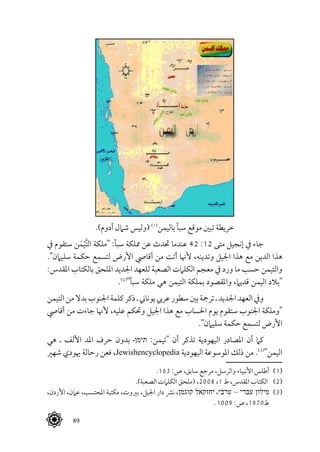  89
.)‫أدوم‬ ‫شامل‬ ‫(وليس‬ (((
‫باليمن‬ ‫سبأ‬ ‫موقع‬ ‫تبني‬ ‫خريطة‬
‫يف‬ ‫ستقوم‬ ‫ن‬َ‫م‬ْ‫ي‬َّ‫ت‬‫ال‬ ‫"ملكة‬ :‫سبأ‬ ‫مملكة‬ ‫عن‬ ‫حتدث‬ ‫عندما‬ 42 :12 ‫متى‬ ‫إنجيل‬ ‫يف‬ ‫جاء‬
."‫سليامن‬ ‫حكمة‬ ‫لتسمع‬ ‫األرض‬ ‫أقايص‬ ‫من‬ ‫أتت‬ ‫ألهنا‬ ،‫وتدينه‬ ‫اجليل‬ ‫هذا‬ ‫مع‬ ‫الدين‬ ‫هذا‬
:‫املقدس‬ ‫بالكتاب‬ ‫امللحق‬ ‫اجلديد‬ ‫للعهد‬ ‫الصعبة‬ ‫الكلامت‬ ‫معجم‬ ‫يف‬ ‫ورد‬ ‫ما‬ ‫حسب‬ ‫والتيمن‬
.(((
"‫سبأ‬ ‫ملكة‬ ‫هي‬ ‫التيمن‬ ‫بملكة‬ ‫واملقصود‬ ،‫قديام‬ ‫اليمن‬ ‫"بالد‬
‫التيمن‬‫من‬‫بدال‬‫اجلنوب‬‫كلمة‬‫ذكر‬‫ـ‬‫يوناين‬‫عريب‬‫سطور‬‫بني‬‫ترمجة‬‫ـ‬‫اجلديد‬‫العهد‬‫ويف‬
‫أقايص‬ ‫من‬ ‫جاءت‬ ‫ألهنا‬ ،‫عليه‬ ‫وحتكم‬ ‫اجليل‬ ‫هذا‬ ‫مع‬ ‫احلساب‬ ‫يوم‬ ‫ستقوم‬ ‫اجلنوب‬ ‫"وملكة‬
."‫سليامن‬ ‫حكمة‬ ‫لتسمع‬ ‫األرض‬
‫هي‬ ‫ـ‬ ‫األلف‬ ‫املد‬ ‫حرف‬ ‫بدون‬ ‫תימןـ‬ :‫"تيمن‬ ‫أن‬ ‫تذكر‬ ‫اليهودية‬ ‫املصادر‬ ‫أن‬ ‫كام‬
‫شهري‬ ‫هيودي‬ ‫رحالة‬ ‫فعن‬ ،Jewishencyclopedia ‫اليهودية‬ ‫املوسوعة‬ ‫ذلك‬ ‫من‬ .(((
"‫اليمن‬
.163 :‫ص‬ ،‫سابق‬ ‫مرجع‬ ،‫والرسل‬ ‫األنبياء‬ ‫أطلس‬ 	(((
.)‫الصعبة‬ ‫الكلامت‬ ‫(ملحق‬ ،2008 ،1 ‫ط‬ ،‫املقدس‬ ‫الكتاب‬ 	(((
،‫األردن‬ ،‫عامن‬ ،‫املحتسب‬ ‫مكتبة‬ ،‫بريوت‬ ،‫اجليل‬ ‫دار‬ ‫نرش‬ ،‫קוגמן‬ ‫יחזקאל‬ ،‫ערבי‬ – ‫עברי‬ ‫מילון‬ 	(((
.1009 :‫ص‬ ،1970‫ط‬
 