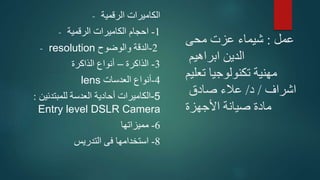 ‫عمل‬:‫محى‬ ‫عزت‬ ‫شيماء‬
‫ابراهيم‬ ‫الدين‬
‫تعليم‬ ‫تكنولوجيا‬ ‫مهنية‬
‫اشراف‬/‫د‬/‫صادق‬ ‫عالء‬
‫األجهزة‬ ‫صيانة‬ ‫مادة‬
- ‫الرقمية‬ ‫الكاميرات‬
- 1-‫الرقمية‬ ‫الكاميرات‬ ‫احجام‬
- resolution 2-‫والوضوح‬ ‫الدقة‬
3-‫الذاكرة‬–‫الذاكرة‬ ‫أنواع‬
lens 4-‫العدسات‬ ‫أنواع‬
‫الكاميرات‬‫للمبتدئين‬ ‫العدسة‬ ‫أحادية‬: -5
Entry level DSLR Camera
6-‫مميزاتها‬
8-‫التدريس‬ ‫فى‬ ‫استخدامها‬
 