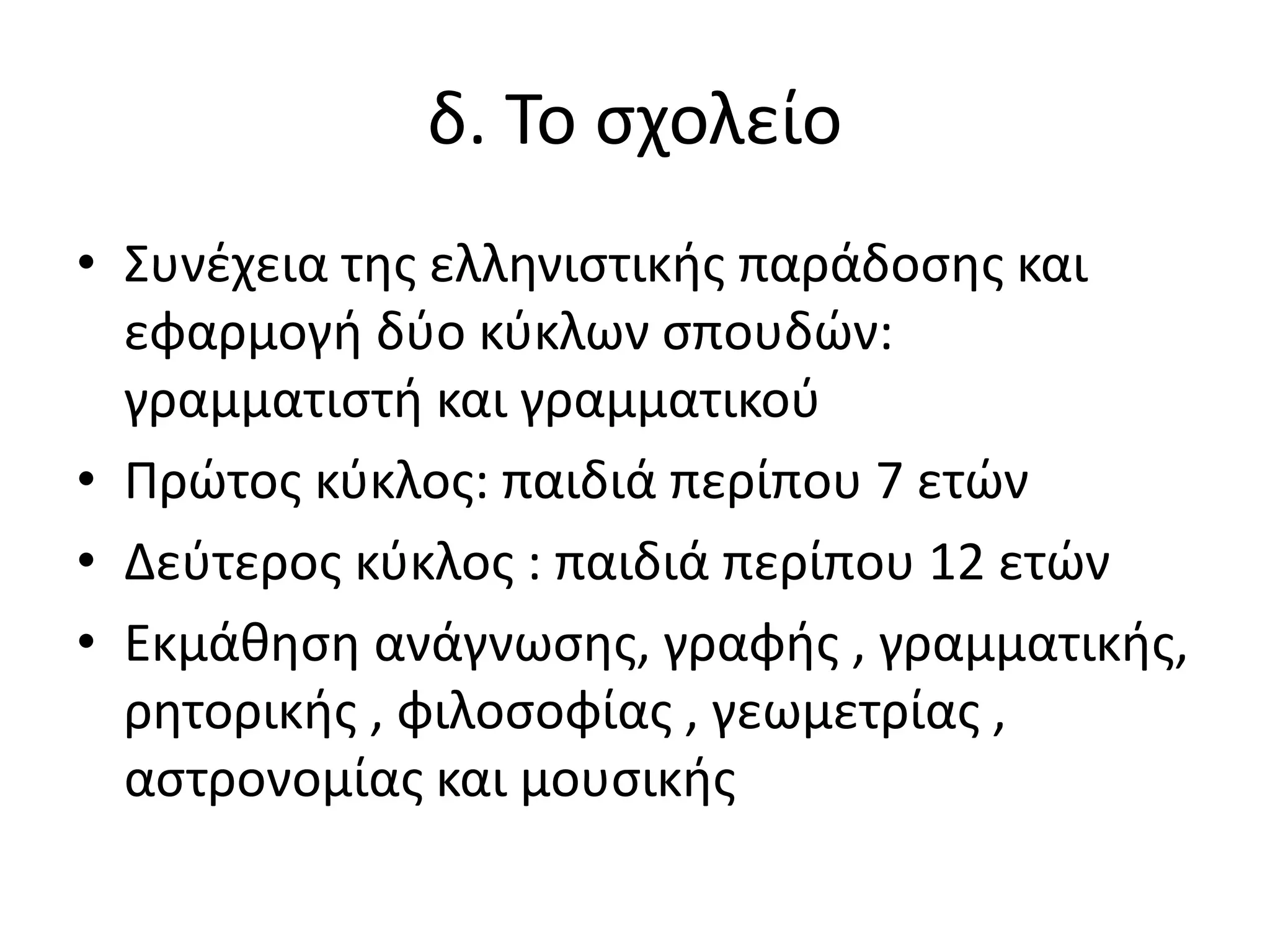δ. Το σχολείο
• Συνέχεια της ελληνιστικής παράδοσης και
εφαρμογή δύο κύκλων σπουδών:
γραμματιστή και γραμματικού
• Πρώτος κύκλος: παιδιά περίπου 7 ετών
• Δεύτερος κύκλος : παιδιά περίπου 12 ετών
• Εκμάθηση ανάγνωσης, γραφής , γραμματικής,
ρητορικής , φιλοσοφίας , γεωμετρίας ,
αστρονομίας και μουσικής
 