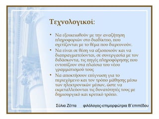 Σύλια Ζέττα φιλόλογος-επιμορφώτρια Β¨επιπέδου
Τεχνολογικοί:
• Να εξοικειωθούν με την αναζήτηση
πληροφοριών στο διαδίκτυο, που
σχετίζονται με το θέμα που διερευνούν.
• Να είναι σε θέση να αξιοποιούν και να
διαπραγματεύονται, σε συνεργασία με τον
διδάσκοντα, τις πηγές πληροφόρησης που
εντοπίζουν στα πλαίσια του νέου
γραμματισμού τους
• Να αποκτήσουν επίγνωση για το
περιεχόμενο και τον τρόπο μάθησης μέσω
των ηλεκτρονικών μέσων, ώστε να
εκμεταλλεύονται τις δυνατότητές τους με
δημιουργικό και κριτικό τρόπο.
 