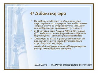 Σύλια Ζέττα φιλόλογος-επιμορφώτρια Β¨επιπέδου
4η
Διδακτική ώρα
• Οι μαθητές συνθέτουν το υλικό που έχουν
συγκεντρώσει και παράγουν ένα πολυτροπικό
κείμενο για να το αναρτήσουν στο ιστολόγιο
του μαθήματος με προτεινόμενες ετικέτες :
• α) Η γυναίκα στην Αρχαία Αθήνα β) Ο γάμος
γ)Τα καθήκοντα του συζύγου δ) τα καθήκοντα
της συζύγου ε) Εικονικές αναπαραστάσεις .
• Ολόκληρο το υλικό ή μέρος αυτού μπορεί να
παρουσιαστεί με τη χρήση βιντεοπροβολέα
στην ολομέλεια της τάξης.
• Ακολουθεί συζήτηση και ανταλλαγή απόψεων
για την υλοποίηση του σεναρίου.
 