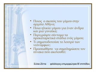 Σύλια Ζέττα φιλόλογος-επιμορφώτρια Β¨επιπέδου
• Ποιος ο σκοπός του γάμου στην
αρχαία Αθήνα;
• Ποια ηλικία γάμου για έναν άνδρα
και μια γυναίκα;
• Περιγράψτε σύντομα τα
προκαταρκτικά στάδια ενός γάμου;
• Τι σηματοδοτούσε το λουτρό των
νεόνυμφων;
• Προσπαθήστε να συμπληρώσετε τον
πίνακα που ακολουθεί:
 