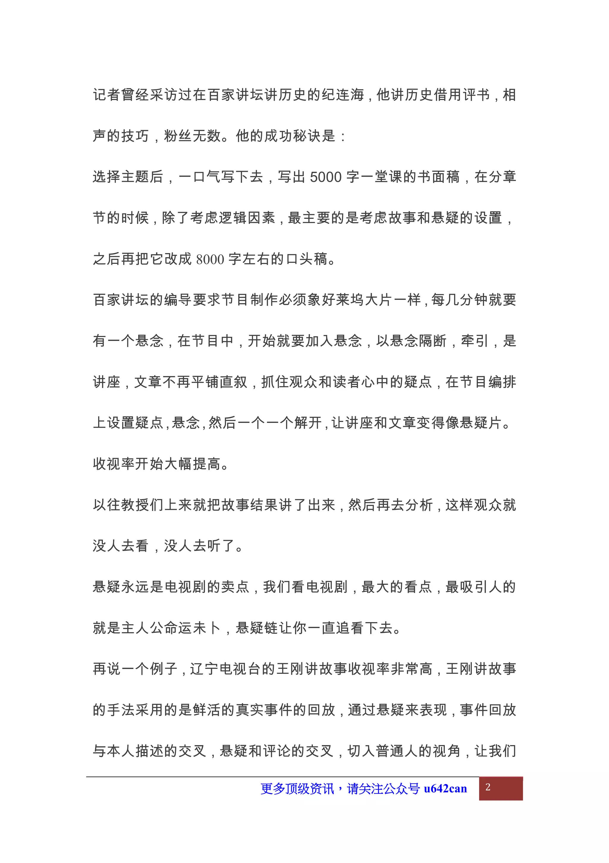 更多顶级资讯，请关注公众号 u642can 2
记者曾经采访过在百家讲坛讲历史的纪连海，他讲历史借用评书，相
声的技巧，粉丝无数。他的成功秘诀是：
选择主题后，一口气写下去，写出 5000 字一堂课的书面稿，在分章
节的时候，除了考虑逻辑因素，最主要的是考虑故事和悬疑的设置，
之后再把它改成 8000 字左右的口头稿。
百家讲坛的编导要求节目制作必须象好莱坞大片一样，每几分钟就要
有一个悬念，在节目中，开始就要加入悬念，以悬念隔断，牵引，是
讲座，文章不再平铺直叙，抓住观众和读者心中的疑点，在节目编排
上设置疑点，悬念，然后一个一个解开，让讲座和文章变得像悬疑片。
收视率开始大幅提高。
以往教授们上来就把故事结果讲了出来，然后再去分析，这样观众就
没人去看，没人去听了。
悬疑永远是电视剧的卖点，我们看电视剧，最大的看点，最吸引人的
就是主人公命运未卜，悬疑链让你一直追看下去。
再说一个例子，辽宁电视台的王刚讲故事收视率非常高，王刚讲故事
的手法采用的是鲜活的真实事件的回放，通过悬疑来表现，事件回放
与本人描述的交叉，悬疑和评论的交叉，切入普通人的视角，让我们
 