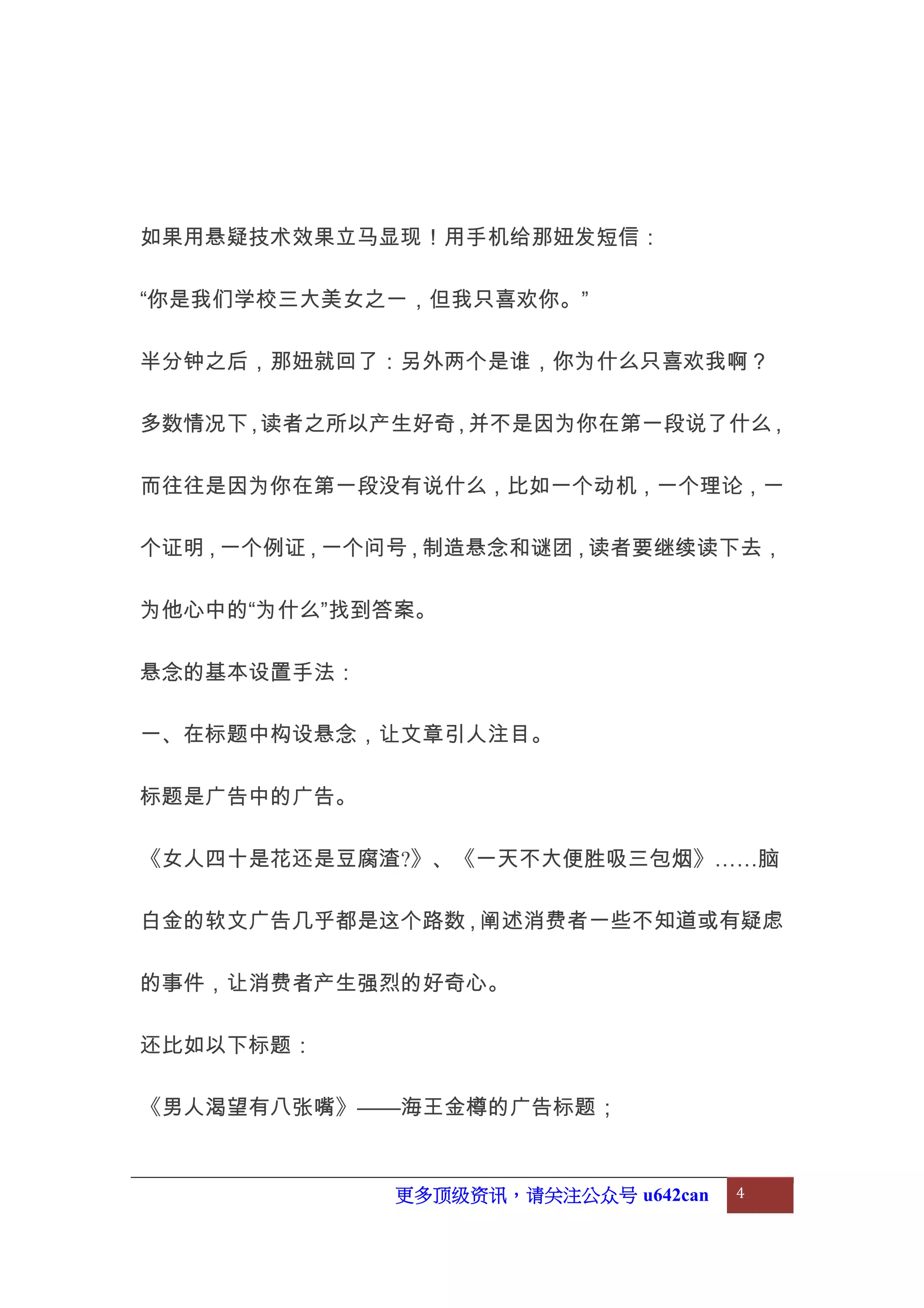 更多顶级资讯，请关注公众号 u642can 4
如果用悬疑技术效果立马显现！用手机给那妞发短信：
“你是我们学校三大美女之一，但我只喜欢你。”
半分钟之后，那妞就回了：另外两个是谁，你为什么只喜欢我啊？
多数情况下，读者之所以产生好奇，并不是因为你在第一段说了什么，
而往往是因为你在第一段没有说什么，比如一个动机，一个理论，一
个证明，一个例证，一个问号，制造悬念和谜团，读者要继续读下去，
为他心中的“为什么”找到答案。
悬念的基本设置手法：
一、在标题中构设悬念，让文章引人注目。
标题是广告中的广告。
《女人四十是花还是豆腐渣?》、《一天不大便胜吸三包烟》……脑
白金的软文广告几乎都是这个路数，阐述消费者一些不知道或有疑虑
的事件，让消费者产生强烈的好奇心。
还比如以下标题：
《男人渴望有八张嘴》——海王金樽的广告标题；
 
