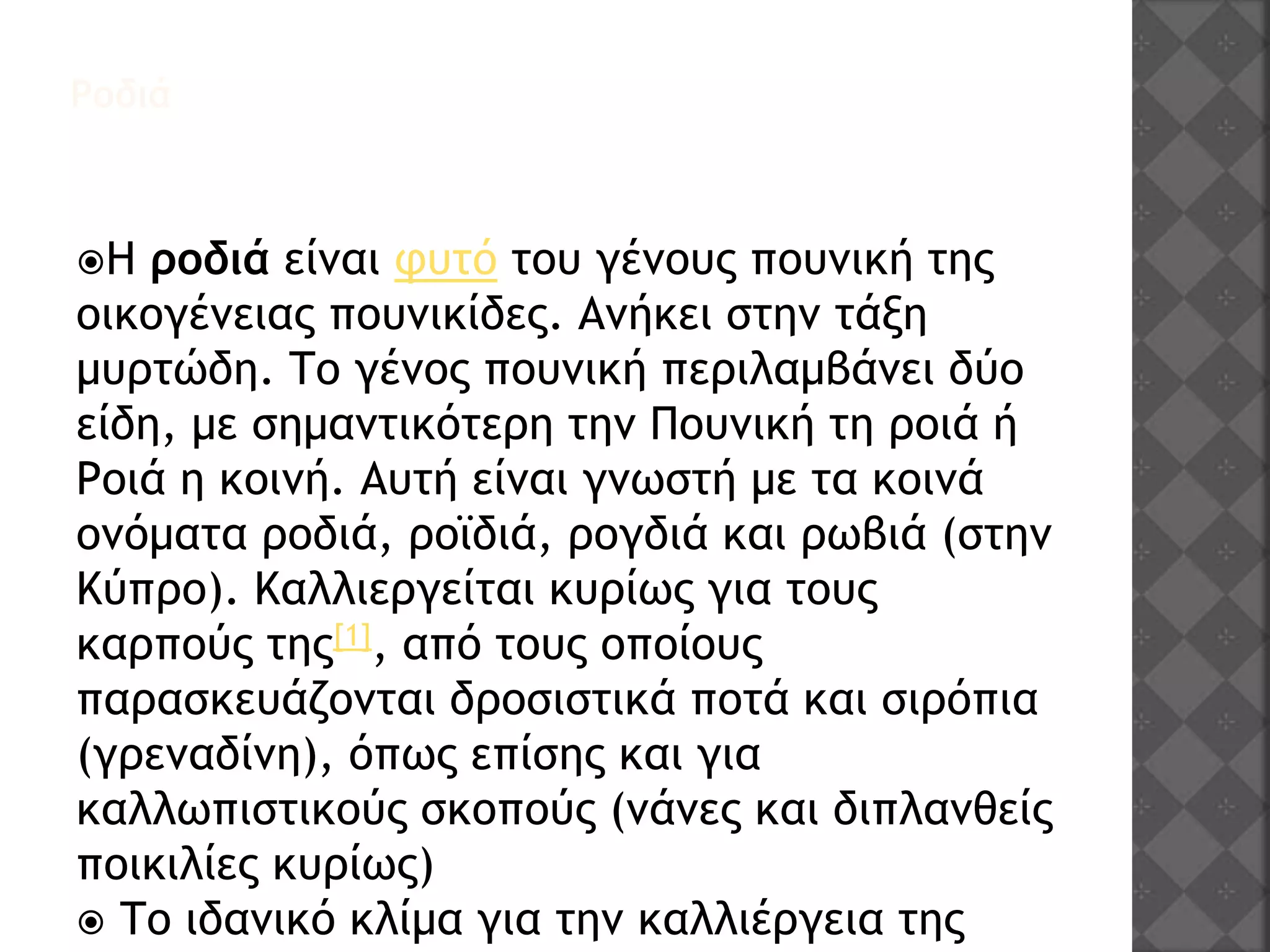 Ροδιά
Η ροδιά είναι φυτό του γένους πουνική της
οικογένειας πουνικίδες. Ανήκει στην τάξη
μυρτώδη. Το γένος πουνική περιλαμβάνει δύο
είδη, με σημαντικότερη την Πουνική τη ροιά ή
Ροιά η κοινή. Αυτή είναι γνωστή με τα κοινά
ονόματα ροδιά, ροϊδιά, ρογδιά και ρωβιά (στην
Κύπρο). Καλλιεργείται κυρίως για τους
καρπούς της[1], από τους οποίους
παρασκευάζονται δροσιστικά ποτά και σιρόπια
(γρεναδίνη), όπως επίσης και για
καλλωπιστικούς σκοπούς (νάνες και διπλανθείς
ποικιλίες κυρίως)
 Το ιδανικό κλίμα για την καλλιέργεια της
 