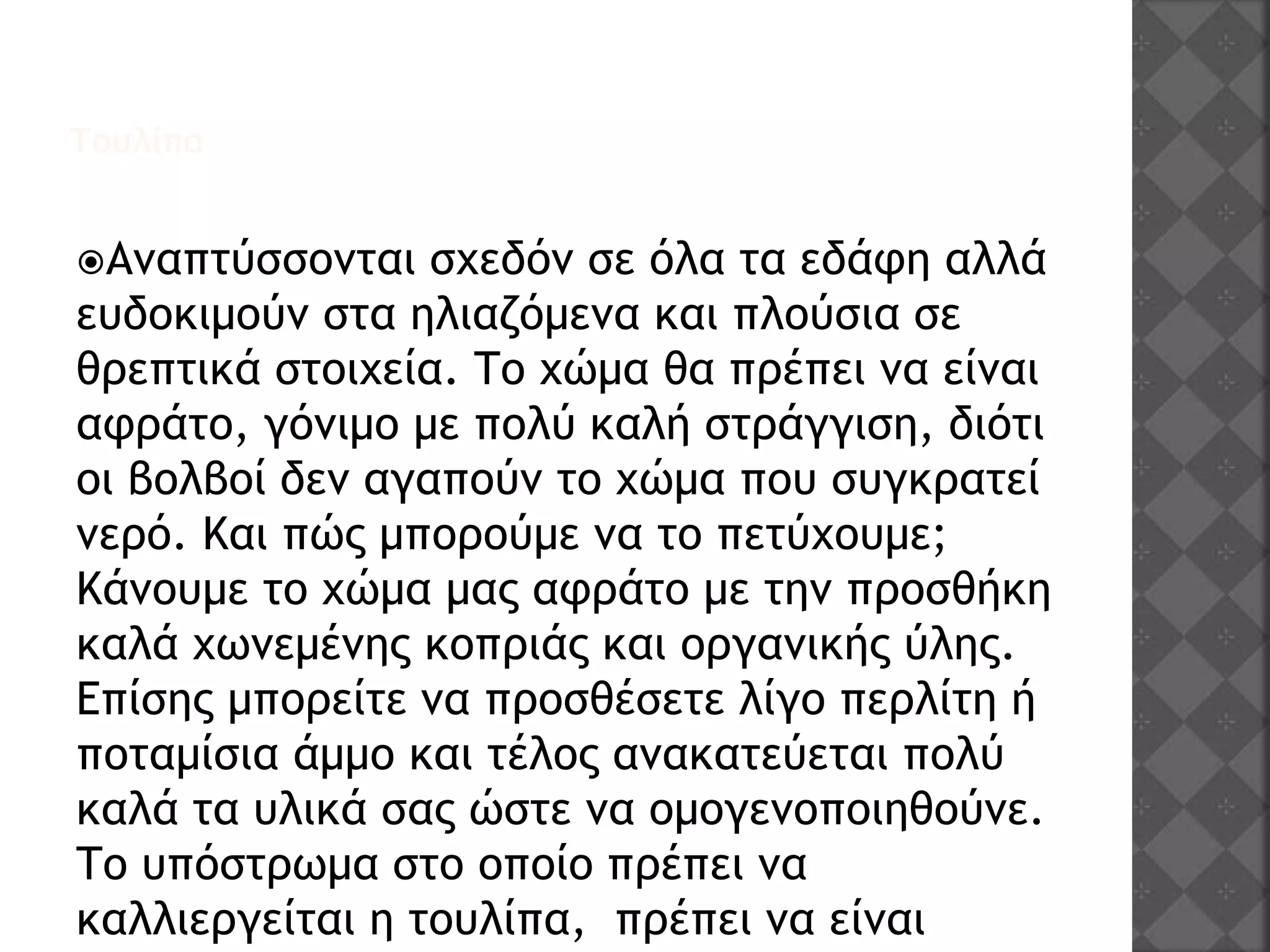 Τουλίπα
Αναπτύσσονται σχεδόν σε όλα τα εδάφη αλλά
ευδοκιμούν στα ηλιαζόμενα και πλούσια σε
θρεπτικά στοιχεία. Το χώμα θα πρέπει να είναι
αφράτο, γόνιμο με πολύ καλή στράγγιση, διότι
οι βολβοί δεν αγαπούν το χώμα που συγκρατεί
νερό. Και πώς μπορούμε να το πετύχουμε;
Κάνουμε το χώμα μας αφράτο με την προσθήκη
καλά χωνεμένης κοπριάς και οργανικής ύλης.
Επίσης μπορείτε να προσθέσετε λίγο περλίτη ή
ποταμίσια άμμο και τέλος ανακατεύεται πολύ
καλά τα υλικά σας ώστε να ομογενοποιηθούνε.
Το υπόστρωμα στο οποίο πρέπει να
καλλιεργείται η τουλίπα, πρέπει να είναι
 