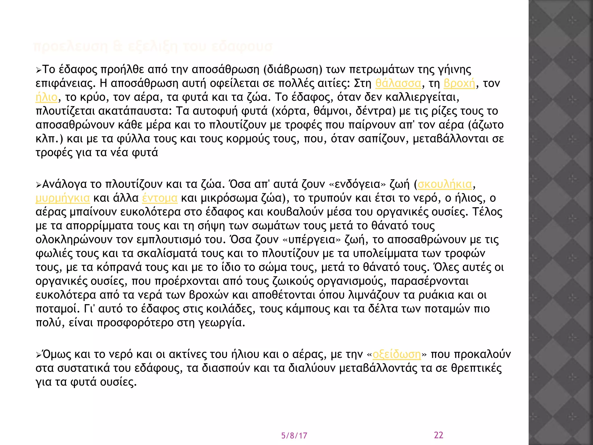 Το έδαφος προήλθε από την αποσάθρωση (διάβρωση) των πετρωμάτων της γήινης
επιφάνειας. Η αποσάθρωση αυτή οφείλεται σε πολλές αιτίες: Στη θάλασσα, τη βροχή, τον
ήλιο, το κρύο, τον αέρα, τα φυτά και τα ζώα. Το έδαφος, όταν δεν καλλιεργείται,
πλουτίζεται ακατάπαυστα: Τα αυτοφυή φυτά (χόρτα, θάμνοι, δέντρα) με τις ρίζες τους το
αποσαθρώνουν κάθε μέρα και το πλουτίζουν με τροφές που παίρνουν απ' τον αέρα (άζωτο
κλπ.) και με τα φύλλα τους και τους κορμούς τους, που, όταν σαπίζουν, μεταβάλλονται σε
τροφές για τα νέα φυτά
Ανάλογα το πλουτίζουν και τα ζώα. Όσα απ' αυτά ζουν «ενδόγεια» ζωή (σκουλήκια,
μυρμήγκια και άλλα έντομα και μικρόσωμα ζώα), το τρυπούν και έτσι το νερό, ο ήλιος, ο
αέρας μπαίνουν ευκολότερα στο έδαφος και κουβαλούν μέσα του οργανικές ουσίες. Τέλος
με τα απορρίμματα τους και τη σήψη των σωμάτων τους μετά το θάνατό τους
ολοκληρώνουν τον εμπλουτισμό του. Όσα ζουν «υπέργεια» ζωή, το αποσαθρώνουν με τις
φωλιές τους και τα σκαλίσματά τους και το πλουτίζουν με τα υπολείμματα των τροφών
τους, με τα κόπρανά τους και με το ίδιο το σώμα τους, μετά το θάνατό τους. Όλες αυτές οι
οργανικές ουσίες, που προέρχονται από τους ζωικούς οργανισμούς, παρασέρνονται
ευκολότερα από τα νερά των βροχών και αποθέτονται όπου λιμνάζουν τα ρυάκια και οι
ποταμοί. Γι' αυτό το έδαφος στις κοιλάδες, τους κάμπους και τα δέλτα των ποταμών πιο
πολύ, είναι προσφορότερο στη γεωργία.
Όμως και το νερό και οι ακτίνες του ήλιου και ο αέρας, με την «οξείδωση» που προκαλούν
στα συστατικά του εδάφους, τα διασπούν και τα διαλύουν μεταβάλλοντάς τα σε θρεπτικές
για τα φυτά ουσίες.
5/8/17 22
προελευση & εξελιξη του εδαφουσ
 