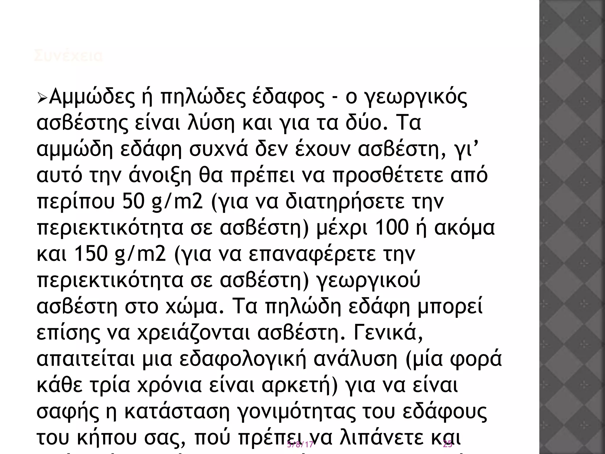 Συνέχεια
Αμμώδες ή πηλώδες έδαφος - ο γεωργικός
ασβέστης είναι λύση και για τα δύο. Τα
αμμώδη εδάφη συχνά δεν έχουν ασβέστη, γι’
αυτό την άνοιξη θα πρέπει να προσθέτετε από
περίπου 50 g/m2 (για να διατηρήσετε την
περιεκτικότητα σε ασβέστη) μέχρι 100 ή ακόμα
και 150 g/m2 (για να επαναφέρετε την
περιεκτικότητα σε ασβέστη) γεωργικού
ασβέστη στο χώμα. Τα πηλώδη εδάφη μπορεί
επίσης να χρειάζονται ασβέστη. Γενικά,
απαιτείται μια εδαφολογική ανάλυση (μία φορά
κάθε τρία χρόνια είναι αρκετή) για να είναι
σαφής η κατάσταση γονιμότητας του εδάφους
του κήπου σας, πού πρέπει να λιπάνετε και5/8/17 25
 