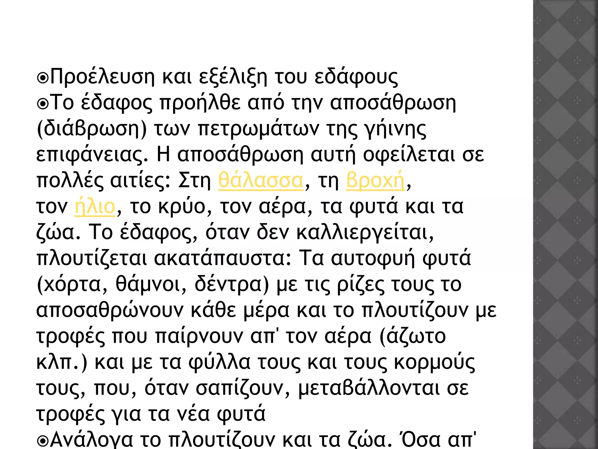 Προέλευση και εξέλιξη του εδάφους
Το έδαφος προήλθε από την αποσάθρωση
(διάβρωση) των πετρωμάτων της γήινης
επιφάνειας. Η αποσάθρωση αυτή οφείλεται σε
πολλές αιτίες: Στη θάλασσα, τη βροχή,
τον ήλιο, το κρύο, τον αέρα, τα φυτά και τα
ζώα. Το έδαφος, όταν δεν καλλιεργείται,
πλουτίζεται ακατάπαυστα: Τα αυτοφυή φυτά
(χόρτα, θάμνοι, δέντρα) με τις ρίζες τους το
αποσαθρώνουν κάθε μέρα και το πλουτίζουν με
τροφές που παίρνουν απ' τον αέρα (άζωτο
κλπ.) και με τα φύλλα τους και τους κορμούς
τους, που, όταν σαπίζουν, μεταβάλλονται σε
τροφές για τα νέα φυτά
Ανάλογα το πλουτίζουν και τα ζώα. Όσα απ'
 