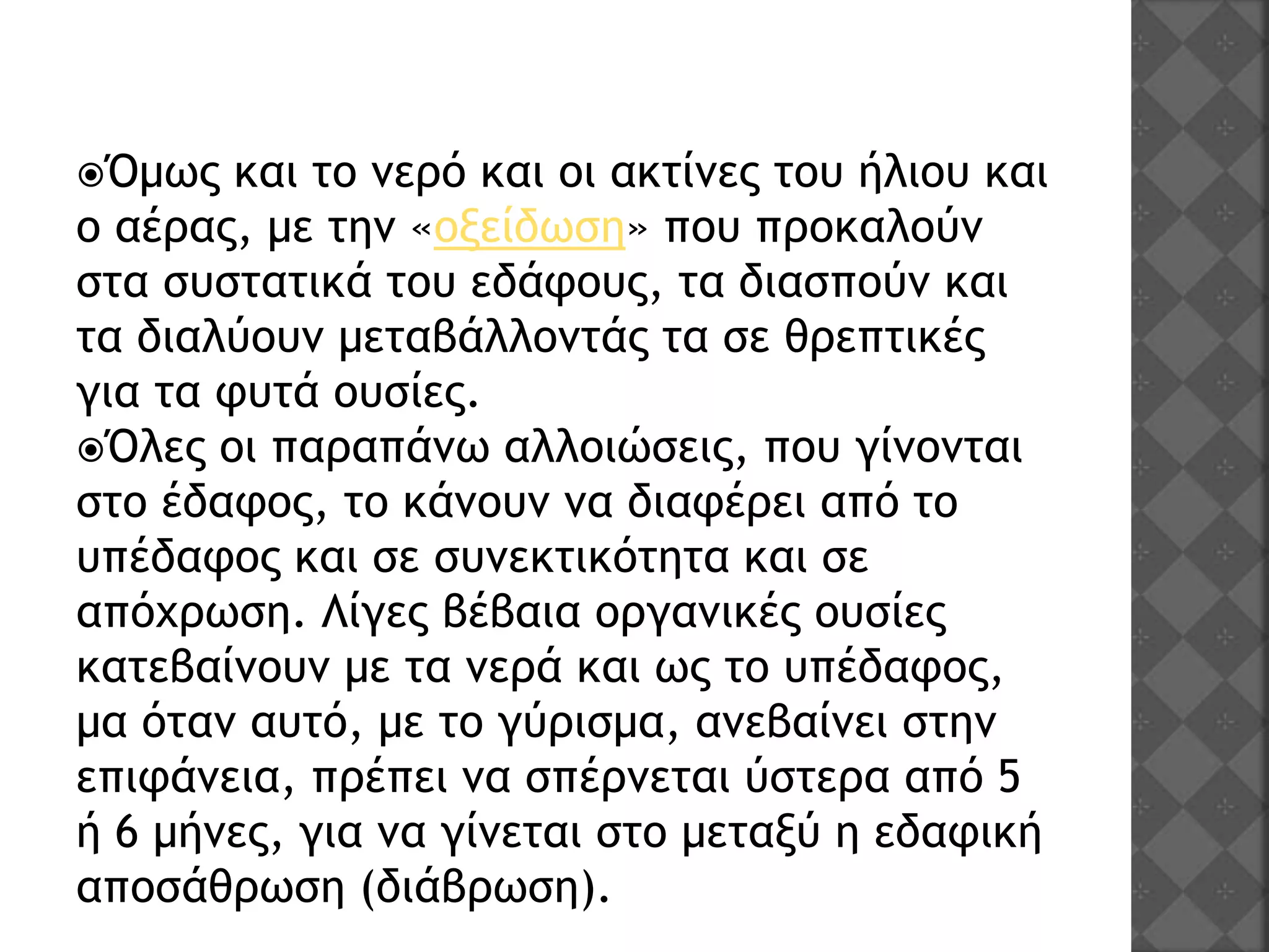 Όμως και το νερό και οι ακτίνες του ήλιου και
ο αέρας, με την «οξείδωση» που προκαλούν
στα συστατικά του εδάφους, τα διασπούν και
τα διαλύουν μεταβάλλοντάς τα σε θρεπτικές
για τα φυτά ουσίες.
Όλες οι παραπάνω αλλοιώσεις, που γίνονται
στο έδαφος, το κάνουν να διαφέρει από το
υπέδαφος και σε συνεκτικότητα και σε
απόχρωση. Λίγες βέβαια οργανικές ουσίες
κατεβαίνουν με τα νερά και ως το υπέδαφος,
μα όταν αυτό, με το γύρισμα, ανεβαίνει στην
επιφάνεια, πρέπει να σπέρνεται ύστερα από 5
ή 6 μήνες, για να γίνεται στο μεταξύ η εδαφική
αποσάθρωση (διάβρωση).
 