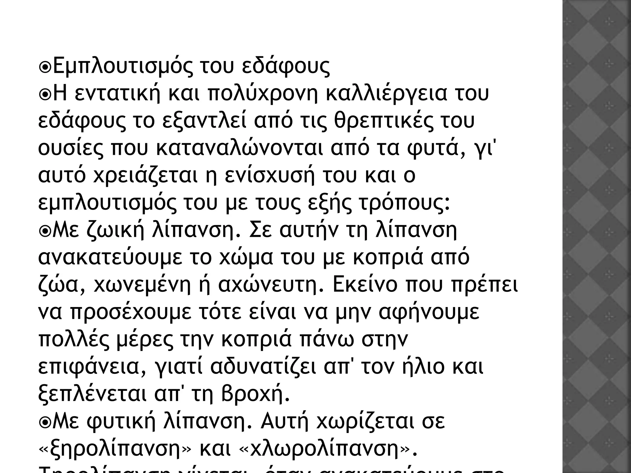 Εμπλουτισμός του εδάφους
Η εντατική και πολύχρονη καλλιέργεια του
εδάφους το εξαντλεί από τις θρεπτικές του
ουσίες που καταναλώνονται από τα φυτά, γι'
αυτό χρειάζεται η ενίσχυσή του και ο
εμπλουτισμός του με τους εξής τρόπους:
Με ζωική λίπανση. Σε αυτήν τη λίπανση
ανακατεύουμε το χώμα του με κοπριά από
ζώα, χωνεμένη ή αχώνευτη. Εκείνο που πρέπει
να προσέχουμε τότε είναι να μην αφήνουμε
πολλές μέρες την κοπριά πάνω στην
επιφάνεια, γιατί αδυνατίζει απ' τον ήλιο και
ξεπλένεται απ' τη βροχή.
Με φυτική λίπανση. Αυτή χωρίζεται σε
«ξηρολίπανση» και «χλωρολίπανση».
 