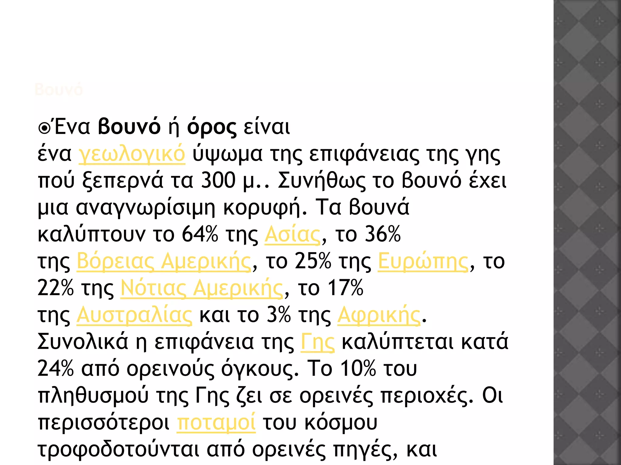 Βουνό
Ένα βουνό ή όρος είναι
ένα γεωλογικό ύψωμα της επιφάνειας της γης
πού ξεπερνά τα 300 μ.. Συνήθως το βουνό έχει
μια αναγνωρίσιμη κορυφή. Τα βουνά
καλύπτουν το 64% της Ασίας, το 36%
της Βόρειας Αμερικής, το 25% της Ευρώπης, το
22% της Νότιας Αμερικής, το 17%
της Αυστραλίας και το 3% της Αφρικής.
Συνολικά η επιφάνεια της Γης καλύπτεται κατά
24% από ορεινούς όγκους. Το 10% του
πληθυσμού της Γης ζει σε ορεινές περιοχές. Οι
περισσότεροι ποταμοί του κόσμου
τροφοδοτούνται από ορεινές πηγές, και
 