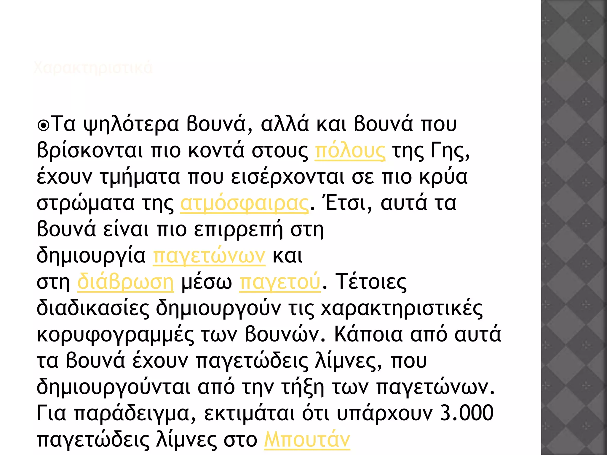 Χαρακτηριστικά
Τα ψηλότερα βουνά, αλλά και βουνά που
βρίσκονται πιο κοντά στους πόλους της Γης,
έχουν τμήματα που εισέρχονται σε πιο κρύα
στρώματα της ατμόσφαιρας. Έτσι, αυτά τα
βουνά είναι πιο επιρρεπή στη
δημιουργία παγετώνων και
στη διάβρωση μέσω παγετού. Τέτοιες
διαδικασίες δημιουργούν τις χαρακτηριστικές
κορυφογραμμές των βουνών. Κάποια από αυτά
τα βουνά έχουν παγετώδεις λίμνες, που
δημιουργούνται από την τήξη των παγετώνων.
Για παράδειγμα, εκτιμάται ότι υπάρχουν 3.000
παγετώδεις λίμνες στο Μπουτάν
 