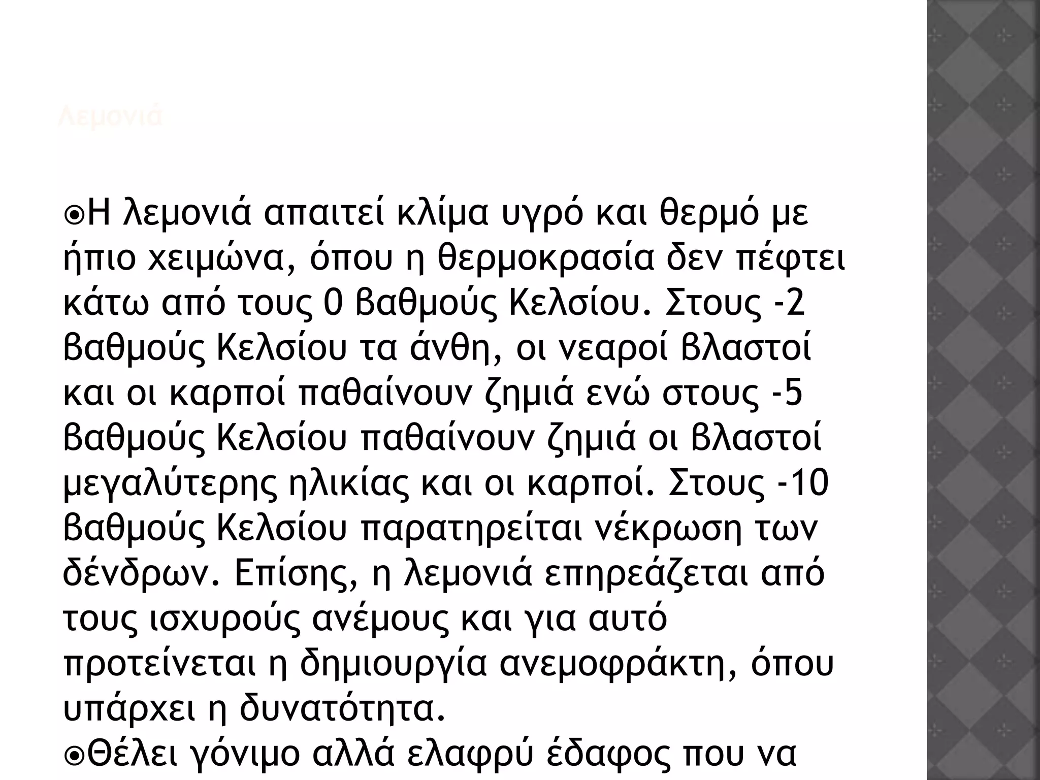 Λεμονιά
Η λεμονιά απαιτεί κλίμα υγρό και θερμό με
ήπιο χειμώνα, όπου η θερμοκρασία δεν πέφτει
κάτω από τους 0 βαθμούς Κελσίου. Στους -2
βαθμούς Κελσίου τα άνθη, οι νεαροί βλαστοί
και οι καρποί παθαίνουν ζημιά ενώ στους -5
βαθμούς Κελσίου παθαίνουν ζημιά οι βλαστοί
μεγαλύτερης ηλικίας και οι καρποί. Στους -10
βαθμούς Κελσίου παρατηρείται νέκρωση των
δένδρων. Επίσης, η λεμονιά επηρεάζεται από
τους ισχυρούς ανέμους και για αυτό
προτείνεται η δημιουργία ανεμοφράκτη, όπου
υπάρχει η δυνατότητα.
Θέλει γόνιμο αλλά ελαφρύ έδαφος που να
 