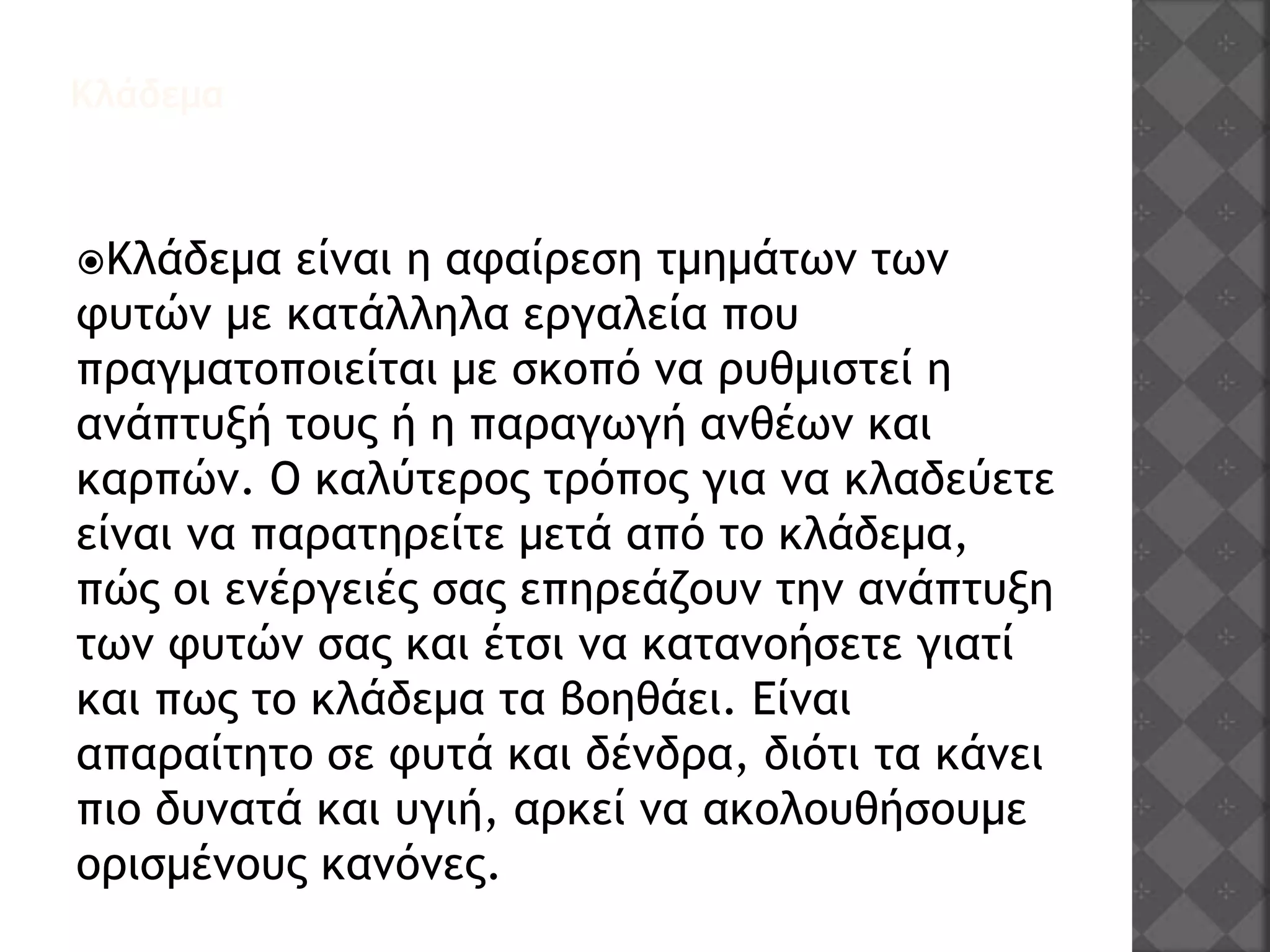 Κλάδεμα
Κλάδεμα είναι η αφαίρεση τμημάτων των
φυτών με κατάλληλα εργαλεία που
πραγματοποιείται με σκοπό να ρυθμιστεί η
ανάπτυξή τους ή η παραγωγή ανθέων και
καρπών. Ο καλύτερος τρόπος για να κλαδεύετε
είναι να παρατηρείτε μετά από το κλάδεμα,
πώς οι ενέργειές σας επηρεάζουν την ανάπτυξη
των φυτών σας και έτσι να κατανοήσετε γιατί
και πως το κλάδεμα τα βοηθάει. Είναι
απαραίτητο σε φυτά και δένδρα, διότι τα κάνει
πιο δυνατά και υγιή, αρκεί να ακολουθήσουμε
ορισμένους κανόνες.
 