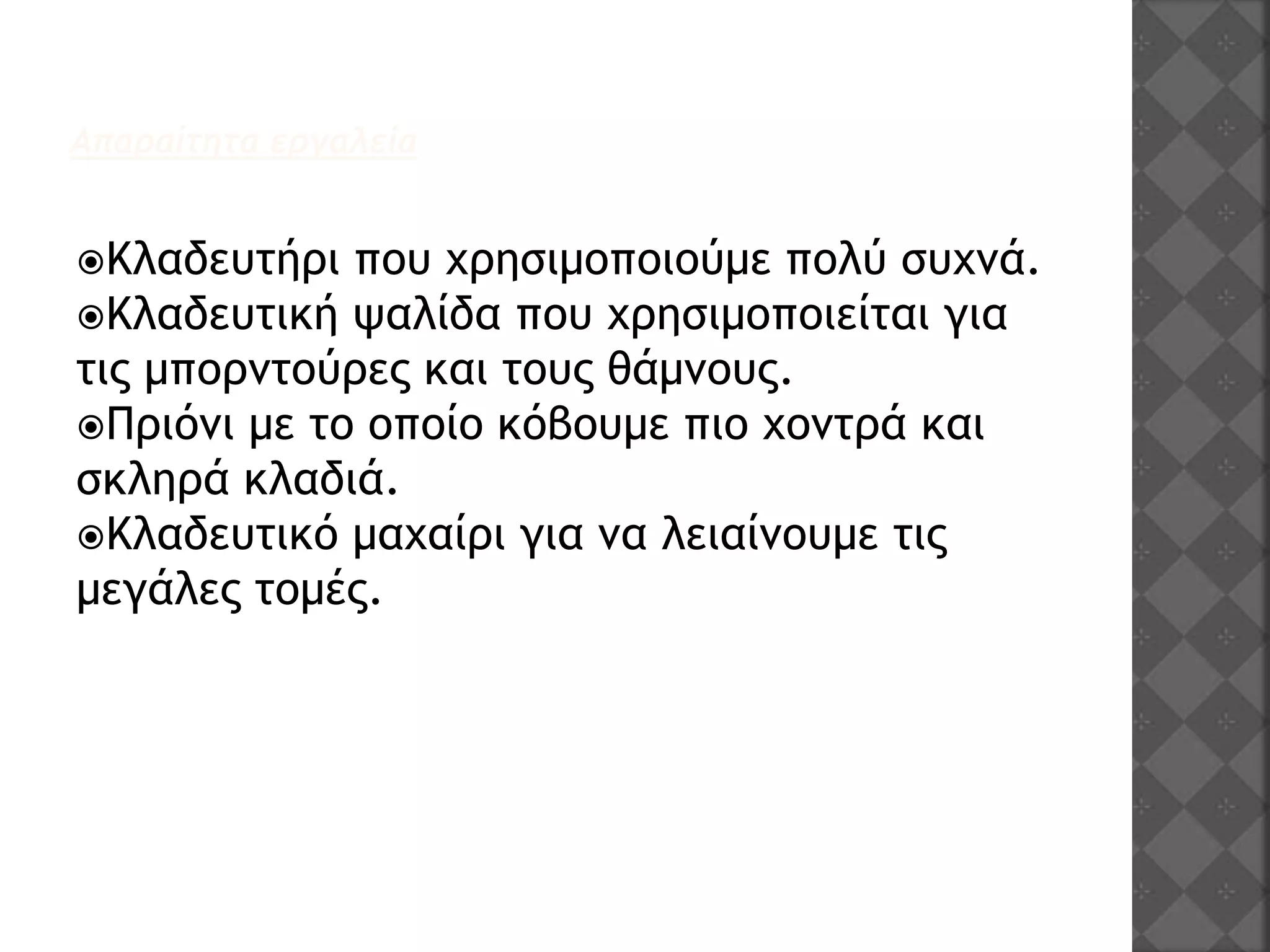 Απαραίτητα εργαλεία
Κλαδευτήρι που χρησιμοποιούμε πολύ συχνά.
Κλαδευτική ψαλίδα που χρησιμοποιείται για
τις μπορντούρες και τους θάμνους.
Πριόνι με το οποίο κόβουμε πιο χοντρά και
σκληρά κλαδιά.
Κλαδευτικό μαχαίρι για να λειαίνουμε τις
μεγάλες τομές.
 