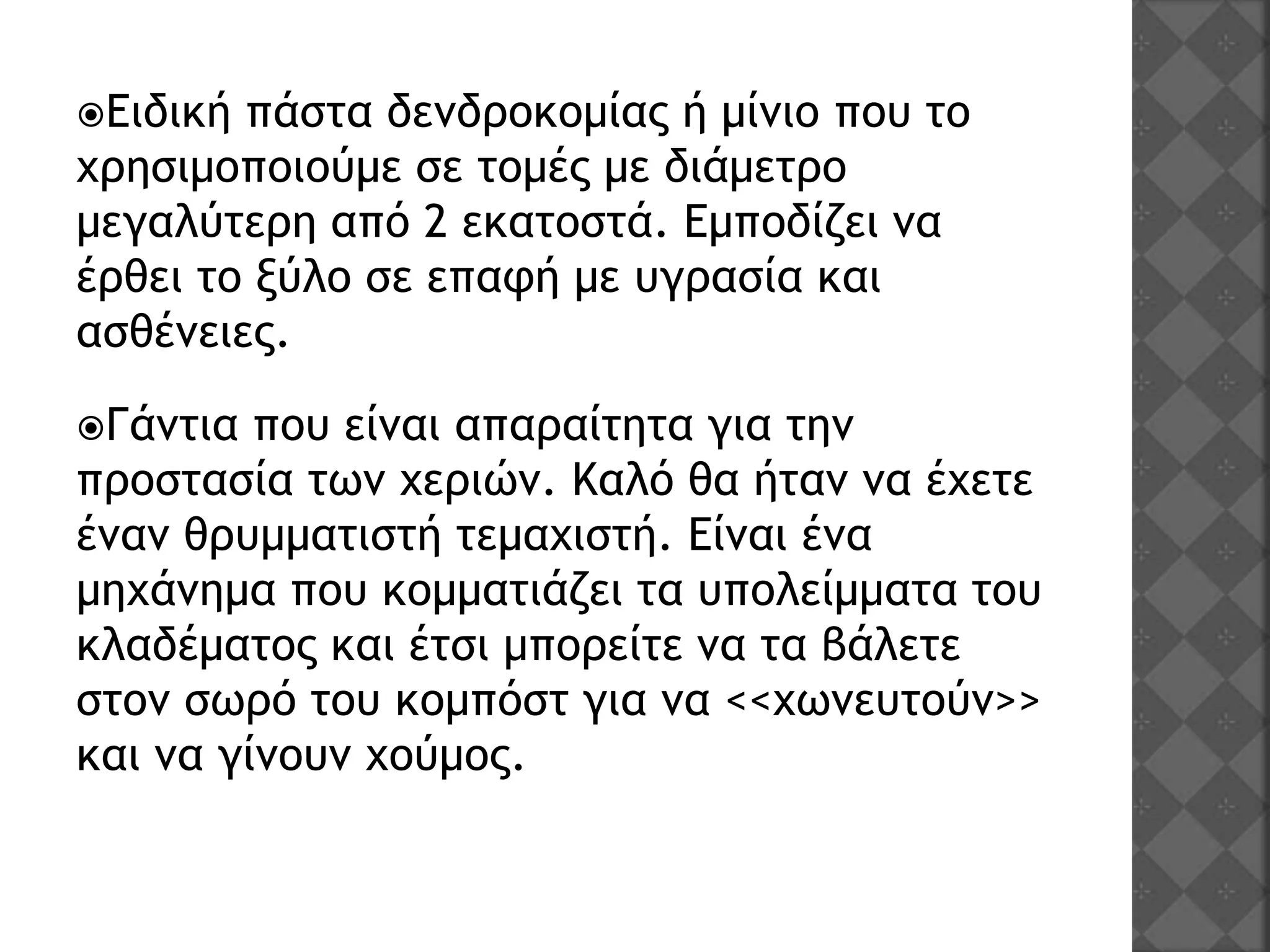 Ειδική πάστα δενδροκομίας ή μίνιο που το
χρησιμοποιούμε σε τομές με διάμετρο
μεγαλύτερη από 2 εκατοστά. Εμποδίζει να
έρθει το ξύλο σε επαφή με υγρασία και
ασθένειες.
Γάντια που είναι απαραίτητα για την
προστασία των χεριών. Καλό θα ήταν να έχετε
έναν θρυμματιστή τεμαχιστή. Είναι ένα
μηχάνημα που κομματιάζει τα υπολείμματα του
κλαδέματος και έτσι μπορείτε να τα βάλετε
στον σωρό του κομπόστ για να <<χωνευτούν>>
και να γίνουν χούμος.
 