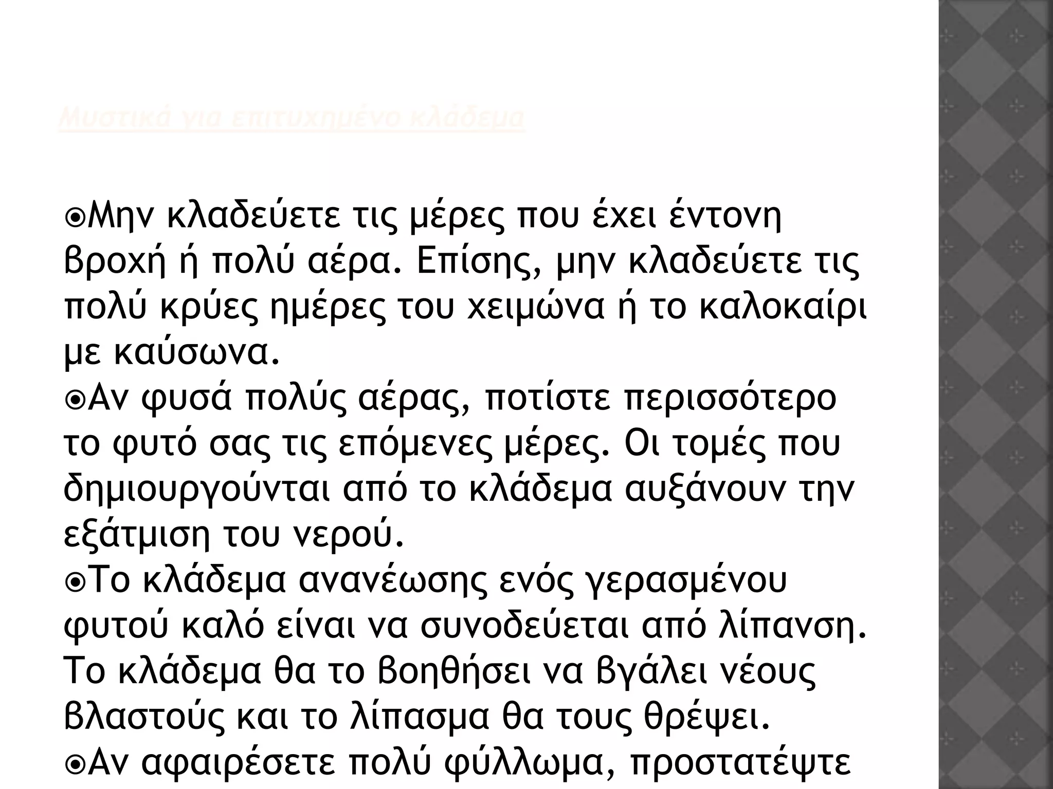 Μυστικά για επιτυχημένο κλάδεμα
Μην κλαδεύετε τις μέρες που έχει έντονη
βροχή ή πολύ αέρα. Επίσης, μην κλαδεύετε τις
πολύ κρύες ημέρες του χειμώνα ή το καλοκαίρι
με καύσωνα.
Αν φυσά πολύς αέρας, ποτίστε περισσότερο
το φυτό σας τις επόμενες μέρες. Οι τομές που
δημιουργούνται από το κλάδεμα αυξάνουν την
εξάτμιση του νερού.
Το κλάδεμα ανανέωσης ενός γερασμένου
φυτού καλό είναι να συνοδεύεται από λίπανση.
Το κλάδεμα θα το βοηθήσει να βγάλει νέους
βλαστούς και το λίπασμα θα τους θρέψει.
Αν αφαιρέσετε πολύ φύλλωμα, προστατέψτε
 