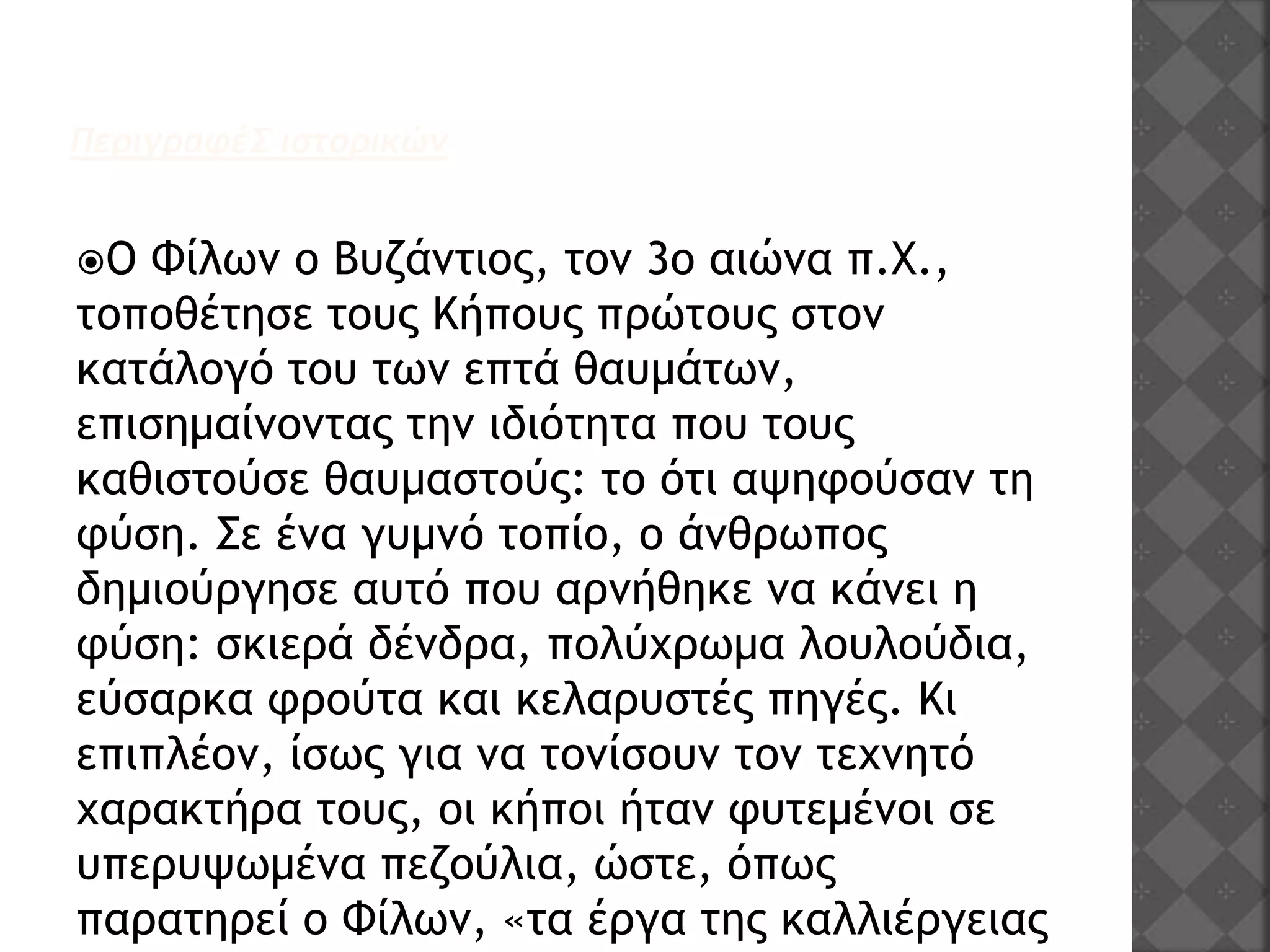 ΠεριγραφέΣ ιστορικών
Ο Φίλων ο Βυζάντιος, τον 3ο αιώνα π.Χ.,
τοποθέτησε τους Κήπους πρώτους στον
κατάλογό του των επτά θαυμάτων,
επισημαίνοντας την ιδιότητα που τους
καθιστούσε θαυμαστούς: το ότι αψηφούσαν τη
φύση. Σε ένα γυμνό τοπίο, ο άνθρωπος
δημιούργησε αυτό που αρνήθηκε να κάνει η
φύση: σκιερά δένδρα, πολύχρωμα λουλούδια,
εύσαρκα φρούτα και κελαρυστές πηγές. Κι
επιπλέον, ίσως για να τονίσουν τον τεχνητό
χαρακτήρα τους, οι κήποι ήταν φυτεμένοι σε
υπερυψωμένα πεζούλια, ώστε, όπως
παρατηρεί ο Φίλων, «τα έργα της καλλιέργειας
 