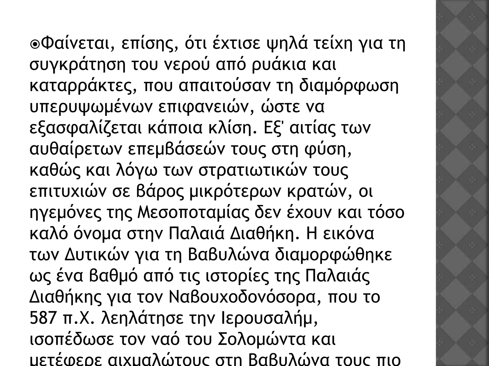 Φαίνεται, επίσης, ότι έχτισε ψηλά τείχη για τη
συγκράτηση του νερού από ρυάκια και
καταρράκτες, που απαιτούσαν τη διαμόρφωση
υπερυψωμένων επιφανειών, ώστε να
εξασφαλίζεται κάποια κλίση. Εξ' αιτίας των
αυθαίρετων επεμβάσεών τους στη φύση,
καθώς και λόγω των στρατιωτικών τους
επιτυχιών σε βάρος μικρότερων κρατών, οι
ηγεμόνες της Μεσοποταμίας δεν έχουν και τόσο
καλό όνομα στην Παλαιά Διαθήκη. Η εικόνα
των Δυτικών για τη Βαβυλώνα διαμορφώθηκε
ως ένα βαθμό από τις ιστορίες της Παλαιάς
Διαθήκης για τον Ναβουχοδονόσορα, που το
587 π.Χ. λεηλάτησε την Ιερουσαλήμ,
ισοπέδωσε τον ναό του Σολομώντα και
 