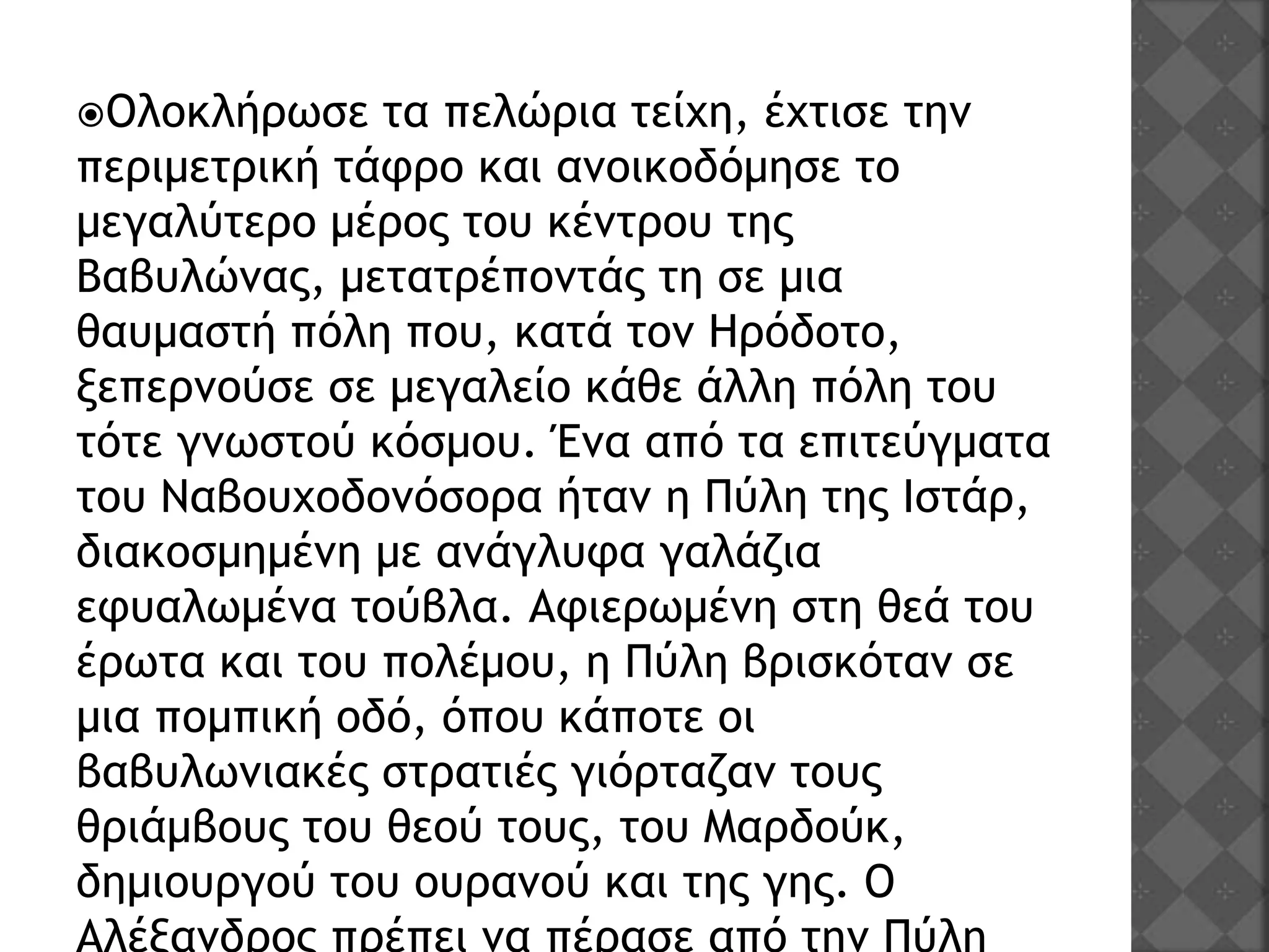 Ολοκλήρωσε τα πελώρια τείχη, έχτισε την
περιμετρική τάφρο και ανοικοδόμησε το
μεγαλύτερο μέρος του κέντρου της
Βαβυλώνας, μετατρέποντάς τη σε μια
θαυμαστή πόλη που, κατά τον Ηρόδοτο,
ξεπερνούσε σε μεγαλείο κάθε άλλη πόλη του
τότε γνωστού κόσμου. Ένα από τα επιτεύγματα
του Ναβουχοδονόσορα ήταν η Πύλη της Ιστάρ,
διακοσμημένη με ανάγλυφα γαλάζια
εφυαλωμένα τούβλα. Αφιερωμένη στη θεά του
έρωτα και του πολέμου, η Πύλη βρισκόταν σε
μια πομπική οδό, όπου κάποτε οι
βαβυλωνιακές στρατιές γιόρταζαν τους
θριάμβους του θεού τους, του Μαρδούκ,
δημιουργού του ουρανού και της γης. Ο
 