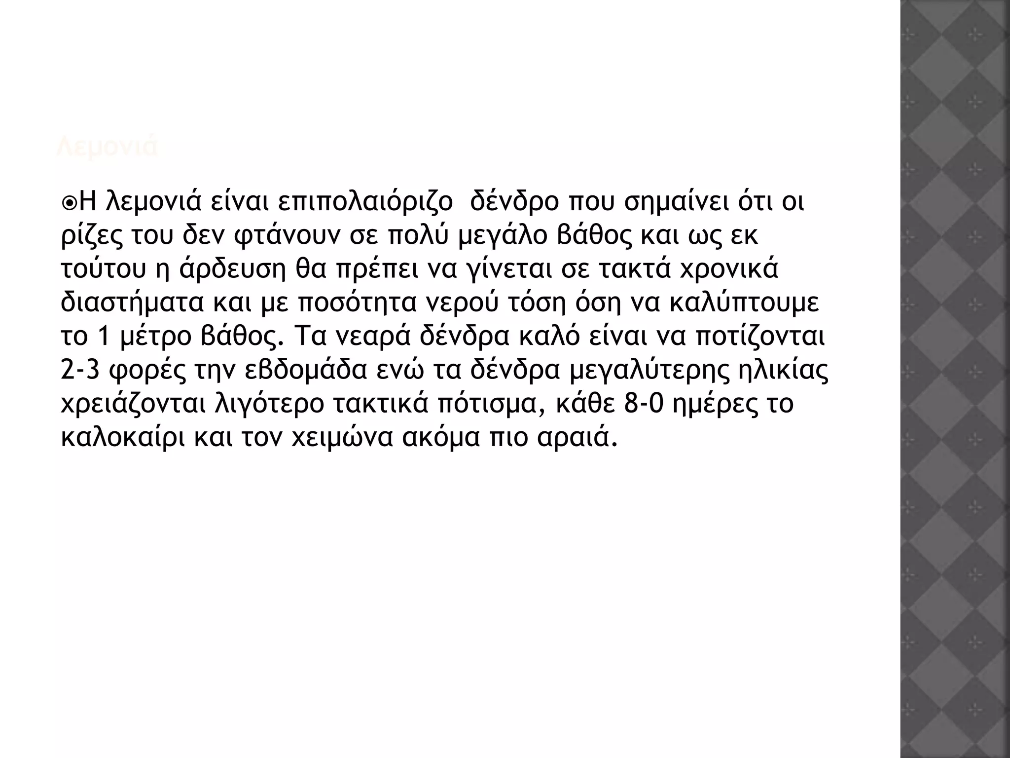 Λεμονιά
Η λεμονιά είναι επιπολαιόριζο δένδρο που σημαίνει ότι οι
ρίζες του δεν φτάνουν σε πολύ μεγάλο βάθος και ως εκ
τούτου η άρδευση θα πρέπει να γίνεται σε τακτά χρονικά
διαστήματα και με ποσότητα νερού τόση όση να καλύπτουμε
το 1 μέτρο βάθος. Τα νεαρά δένδρα καλό είναι να ποτίζονται
2-3 φορές την εβδομάδα ενώ τα δένδρα μεγαλύτερης ηλικίας
χρειάζονται λιγότερο τακτικά πότισμα, κάθε 8-0 ημέρες το
καλοκαίρι και τον χειμώνα ακόμα πιο αραιά.
 