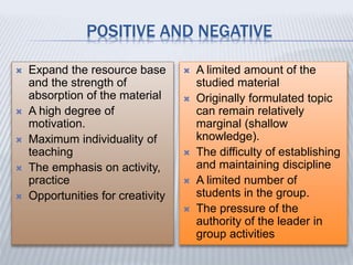 POSITIVE AND NEGATIVE
 Expand the resource base
and the strength of
absorption of the material
 A high degree of
motivation.
 Maximum individuality of
teaching
 The emphasis on activity,
practice
 Opportunities for creativity
 A limited amount of the
studied material
 Originally formulated topic
can remain relatively
marginal (shallow
knowledge).
 The difficulty of establishing
and maintaining discipline
 A limited number of
students in the group.
 The pressure of the
authority of the leader in
group activities
 