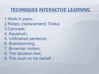 TECHNIQUES INTERACTIVE LEARNING
1.Work in pairs;
2.Rotary (replacement) Troika;
3.Carousel;
4. Aquarium;
5. Unfinished sentence;
6. Brainstorming;
7. Brownian motion;
8. The decision tree;
9. The court on his behalf...
 