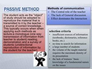 PASSIVE METHOD
The student acts as the "object"
of study should be adopted to
reproduce the material that is
transmitted to it by the teacher –
a source of correct knowledge.
This typically occurs when when
applying such methods as
lecture-a monologue (one way
transmission of information from
teacher to student) reading,
demonstration and a survey of
students (unidirectional
reproduction of information by
the student for the teacher)
Methods of communication
 The Central role of the teacher
 The lack of General discussion
 Effect dominates the interaction
selection criteria
• insufficient sources of information
(textbooks, dictionaries, reference
books, etc.)
• no time to search for information
• а large number of students
• the volume of the taught material
requires the maximum density of
its presentation
• the lack of trainees ' basic
knowledge of a fundamental nature
on the issues
 