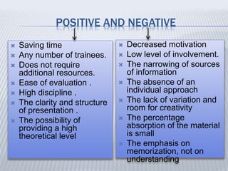 POSITIVE AND NEGATIVE
 Saving time
 Any number of trainees.
 Does not require
additional resources.
 Ease of evaluation .
 High discipline .
 The clarity and structure
of presentation .
 The possibility of
providing a high
theoretical level
 Decreased motivation
 Low level of involvement.
 The narrowing of sources
of information
 The absence of an
individual approach
 The lack of variation and
room for creativity
 The percentage
absorption of the material
is small
 The emphasis on
memorization, not on
understanding
 
