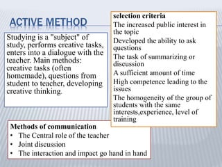 ACTIVE METHOD
Studying is a "subject" of
study, performs creative tasks,
enters into a dialogue with the
teacher. Main methods:
creative tasks (often
homemade), questions from
student to teacher, developing
creative thinking.
Methods of communication
• The Central role of the teacher
• Joint discussion
• The interaction and impact go hand in hand
selection criteria
The increased public interest in
the topic
Developed the ability to ask
questions
The task of summarizing or
discussion
A sufficient amount of time
High competence leading to the
issues
The homogeneity of the group of
students with the same
interests,experience, level of
training
 