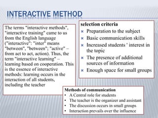 INTERACTIVE METHOD
The terms "interactive methods",
"interactive training" came to us
from the English language
("interactive": "inter" means
"between", "between"; "active" –
from act to act, action). Thus, the
term "interactive learning" –
learning based on cooperation. This
is the essence of interactive
methods: learning occurs in the
interaction of all students,
including the teacher
selection criteria
 Preparation to the subject
 Basic communication skills
 Increased students ' interest in
the topic
 The presence of additional
sources of information
 Enough space for small groups
Methods of communication
• A Central role for students
• The teacher is the organizer and assistant
• The discussion occurs in small groups
• Interaction prevails over the influence
 