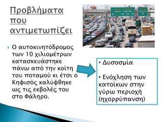  Ο αυτοκινητόδρομος
των 10 χιλιομέτρων
κατασκευάστηκε
πάνω από την κοίτη
του ποταμού κι έτσι ο
Κηφισός καλύφθηκε
ως τις εκβολές του
στο Φάληρο.
• Δυσοσμία
• Ενόχληση των
κατοίκων στην
γύρω περιοχή
(ηχορρύπανση)
 