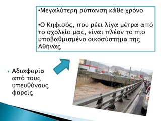  Αδιαφορία
από τους
υπευθύνους
φορείς
•Μεγαλύτερη ρύπανση κάθε χρόνο
•Ο Κηφισός, που ρέει λίγα μέτρα από
το σχολείο μας, είναι πλέον το πιο
υποβαθμισμένο οικοσύστημα της
Αθήνας
 